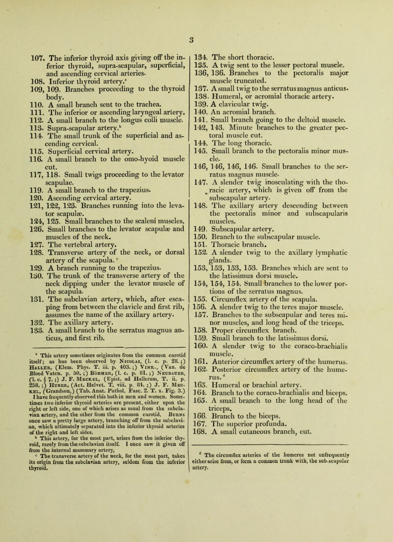 107. The inferior thyroid axis giving off the in- ferior thyroid, supra-scapular, superficial, and ascending cervical arteries. 108. Inferior thyroid artery.” 109. 109. Branches proceeding to the thyroid body. 110. A small braneh sent to the trachea. 111. The inferior or ascending laryngeal artery. 112. A small branch to the longus colli muscle. 113. Supra-scapular artery.’’ 114. The small trunk of the superficial and as- cending cervical. 115. Superficial cervical artery. 116. A small branch to the omo-hyoid muscle cut. 117. 118. Small twigs proceeding to the levator scapulae. 119. A small branch to the trapezius. 120. Ascending cervical artery. 121. 122, 123. Branches running into the leva- tor scapulse. 124, 125. Small branches to the scaleni muscles, 126. Small branches to the levator scapulae and muscles of the neck. 127. The vertebral artery. 128. Transverse artery of the neck, or dorsal artery of the scapula.' 129. A branch running to the trapezius. 130. The trunk of the transverse artery of the neck dipping under the levator muscle of the scapula. 131. The subclavian artery, which, after esca- ping from between the clavicle and first rib, assumes the name of the axillary artery. 132. The axillary artery. 133. A small branch to the serratus magnus an- ticus, and first rib. ” This artery sometimes originates from the common carotid itself; as has been observed by Nicolai, (1. c. p. 28.;) Haller, (Elem. Phys. T. iii. p. 403.;) Vink., (Van. de BloedVaten, p. 50,;) Bohmer, (1. c, p, 81,;) Neubauer, Cl, c, § 7.;) J. F. Meckel, (Epist, ad Hallerum, T, ii, p. 258, ;) Huber, (Act. Helvet. T, viii, p. 84, ;) J, F. Mec- kel, (Grandson,) (Tab, Anat. Pathol. Fasc. 2. T. x. Fig. 3.) I have frequently observed this both in men and women. Some- times two inferior thyroid arteries are present, either upon the right or left side, one of which arises as usual from the subcla- vian artery, and the other from the common carotid. Burns once saw a pretty large artery, branching off from the subclavi- an, which ultimately separated into the inferior thyroid arteries of the right and left sides. This artery, for the most part, arises from the inferior thy- roid, rarely from the subclavian itself. I once saw it given off from the internal mammary artery, ' The transverse artery of the neck, for the most part, takes its origin from the subclavian artery, seldom from the inferior thyroid. 134. The short thoracic. 135. A twig sent to the lesser pectoral muscle. 136. 136. Branches to the pectoralis major muscle truncated. 137. A small twig to the serratus magnus anticus. 138. Humeral, or acromial thoracic artery. 139. A clavicular twig. 140. An acromial branch. 141. Small branch going to the deltoid muscle. 142. 143. Minute branches to the greater pec- toral muscle cut. 144. The long thoracic, 145. Small branch to the pectoralis minor mus- cle. 146. 146, 146, 146. Small branches to the ser- ratus magnus muscle. 147. A slender twig inosculating with the tho- ^ racic artery, which is given off from the subscapular artery. 148. The axillary artery descending between the pectoralis minor and subscapularis muscles. 149- Subscapular artery. 150. Branch to the subscapular muscle. 151. Thoracic branch. 152. A slender twig to the axillary lymphatic glands. 153. 153, 153, 153. Branches which are sent to the latissimus dorsi muscle. 154. 154, 154. Small branches to the lower por- tions of the serratus magnus. 155. Circumflex artery of the scapula. 156. A slender twig to the teres major muscle. 157. Branches to the subscapular and teres mi- nor muscles, and long head of the triceps. 158. Proper circumflex branch. 159. Small branch to the latissimus dorsi. 160. A slender twig to the coraco-brachialis muscle. 161. Anterior circumflex artery of the humerus. 162. Posterior circumflex artery of the hume- rus. “ 16s. Humeral or brachial artery. ] 64. Branch to the coraco-brachialis and biceps. 165. A small branch to the long head of the triceps. 166. Branch to the biceps. 167. The superior profunda. 168. A small cutaneous branch, cut. The circumflex arteries of the humerus not unfrequently either arise from, or form a common trunk with, the sub-scapular artery.
