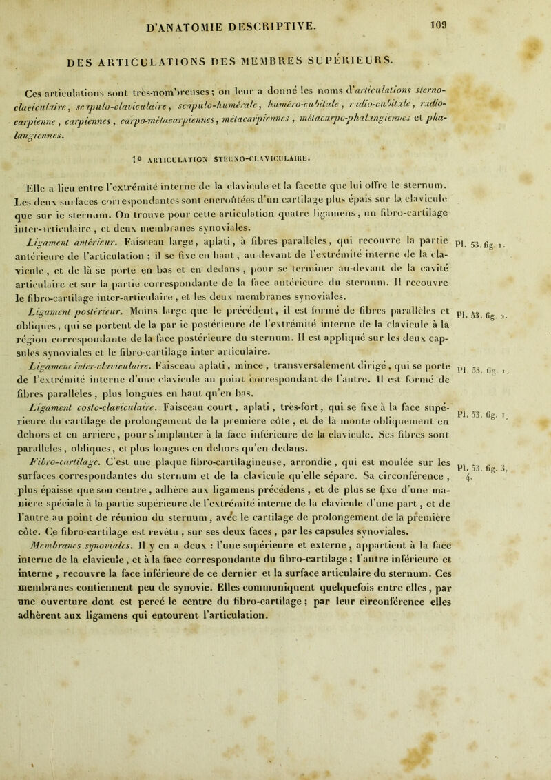 DES ARTICCLATIOISS DES MEMBRES SUPEIUEURS. Ces articulations sont trcs-nom’)reiises; on leur a clonne les nnms Xarlicalaliom slerno- cluL'iculciire, scipulo-claviculutre, sc'tpiilo-humerale, humero-ciibiLale , r i(lio-cii'>it^le, rudio- carpienne , carpiennes , catpo-metacarpiennes, metacarpiennes , melacarpG-phxlxn^iemies ci pha- langietines. 1“ ARTlCtlLATIO\ STEl.NO-CLAVICUI.AIKE. Elle a lieu entre rcxlrernite intci nc tie la clavicule ct la facetle quelui offrc le sternum. I.es (Iciix surl'aces con eipondantes sont encroutees tl’un cartila;re plus epais sur b, clavicule que sur ie sternum. On trouve pour celle articulation quatre ligamens, uu fibro-cartilage inter-u’ticulairc , el deu\ membranes synoviales. Lipament anlerieur. Faisceau large, aplali, a fibres parallcles, qui recouvre la partie anlerieure de rarticulalion ; il sc fixe cii haul, au-devant de rextremiie interne de la cla- \icule , et de la se porle en bas et en dedans , jioiir se terminer au-devant de la cavile arliculaii e et sur la panic correspondanle de la lace anlerieure tlu sternum. II recouvre le fibrn-carlilage inter-articulaire , et les deux membranes synoviales. Ligament poslcrieur. Moins lai ge que le precedent, il est forme de fibres paralleles et obliques, qui se portent de la par ie poslerieure de fextreinile interne de la clavicule a la region correspoiidante de la face poslerieure du sternum. Il est applique sur les deux cap- sules synoviales cl le fibro-cartilage inter arliculaire. Ligament inter-clxviculaire. Faisceau aplali, mince, transversalement dirige , qui se porte de rexlremite interne d’une clavicule au point correspondant de l aulre. Il est forme de fibres pai allcles, plus longues en haul qu’eii bas. Ligament coslo-claviculaire. Faisceau court, aplati, Ires-fort, qui se fixe a la face supe- rieure du cartilage de prolongemcnt de la premiere cote , et de la monte obliquement en dehors et en arriere, pour s’implanter a la face inferieure de la clavicule. Ses fibres sont paralleles, obliques, et plus longues en dehors qu’en dedans. Fibro-cartilage. C est une plai|ue fibro-cartilagineuse, arrondie, qui est moulee sur les surfaces correspondanles du sternum et de la clavicule qu’elle separe. Sa circonference , plus epaisse que son centre , adhere aux ligamens precedens , et de plus se fixe d’une ma- niere speciale a la partie superieure de I’exlremile interne de la clavicule d’une part, et de I’antre au point de reunion du sternum , ave’e le cartilage de prolongement de la premiere cole. Ce fibro-cartilage est revctu , sur ses deu.x faces , par les capsules synoviales. Membranes synoviales. 11 y en a deux : Tune supei ieure et exlerne, appartient a la face interne de la clavicule, et ala face correspondanle du fibro-cartilage; I’aulre inferieure et interne , recouvre la face inferieure de ce dernier et la surface arliculaire du sternum. Ces membranes contiennent peu de synovic. Elies communiquent quelquefois entre elles, par une ouverture dont est perce le centre du fibro-cartilage; par leur circonference elles adherent aux ligamens qui entourent I’articulation. PI. 53. fig. t. PI. 53. fig. 3 Pf 53. fig. I Pi. 53. fig. I