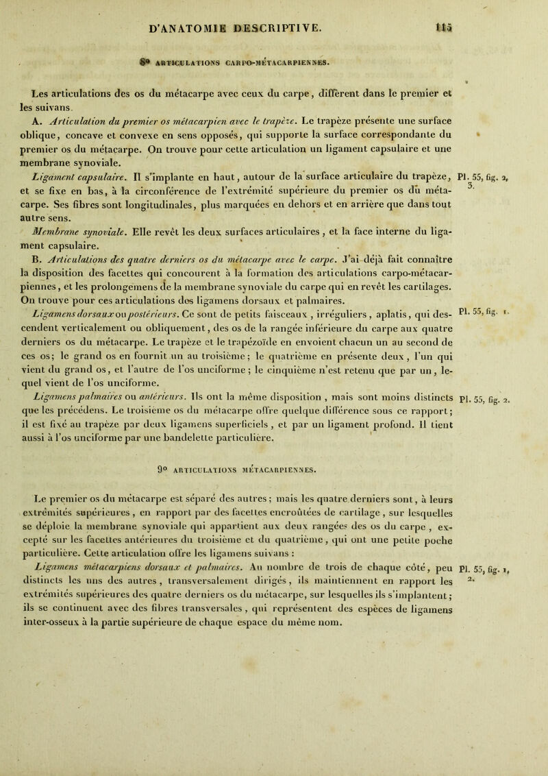 - ARTICULATIONS CARPO-METACARPIENNES. Les articulations des os du metacarpe avec ceux du carpe, different dans le premier et les suivans. A. Articulation du premier os metacarpien avec le trapeze. Le trapeze presente une surface oblique, concave et convexe en sens opposes, qui supporte la surface correspondante du ‘ premier os du metacarpe. On trouve pour cette articulation un ligament capsulaire et une membrane synoviale. Ligament capsulaire. II s’lmplante en haut, autour de la surface articulaire du trapeze, PI. 55, fig. a, et se fixe en bas, a la circonference de I’extremite superieure du premier os du meta- carpe. Ses fibres sont longitudinales, plus marquees en dehors et en arriere que dans tout autre sens. Membrane synoviale. Elle revet les deux surfaces articulaires , et la face interne du liga- ment capsulaire. B. Articulations des quatre derniers os du metacarpe avec le carpe. .T’ai deja fait connaitre la disposition des facettes qui concourent a la formation des articulations carpo-metacar- piennes, et les prolongemens de la membrane synoviale du carpe qui en revet les cartilages. On trouve pour ces articulations dos ligamens dorsaux et palmaires. Ligamensdorsauxouposterieurs. Ce sont de petits falsceaux , irreguliers , aplatis, qui des- cendent verlicalemenl ou obliquement, des os de la rangee inferieure du carpe aux quatre derniers os du metacarpe. Le trapeze et le trapezojde en envoient chacun un au second de ces os; le grand os en fournit un au troisieme; le qnatrieme en presente deux, I’un qui vient du grand os, et I’autre de I’os unciforme; le cinquieme n’est retenu que par un, le- quel vient de I’os unciforme. Ligamens palmaires ou anterieiirs. lls ont la ineme disposition , mais sont moins distincts pi. 55^ fjg. 2. que les precedens. Le troisieme os du metacarpe offre quelque diflerence sous ce rapport; il est fixe au trapeze par deux ligamens superficiels , et par un ligament profond. 11 tient aussi a I’os unciforme par une bandelette particuliere. ’ 9® ARTICULATIONS METAGARPIENNES. Le premier os du metacarpe est separe des autres; mais les quatre derniers sont, a leurs extremites superieures , en rapport par des facettes encroutees de cartilage , sur Icsquelles se deploie la membrane synoviale qui appartient aux deux rangee? des os du carpe , ex- cepte sur les facettes anterienres du troisieme et du qualrieme, qui ont une petite poche particuliere. Cette articulation offre les ligamens suivans : Ligamens mctacarpiens dorsaux et palmaires. Au nombre de trois de chaque cote, pen PI. 55, fig. ?, distincts les nns des autres, transversalement diriges, ils maintiennent en rapport les extremites superieures des quatre derniers os du metacarpe, sur lesquelles ils s’lmplantent; ils sc continuent avec des fibres transversales , qui rcpresenlent des especes de ligamens intcr-osseux a la partie superieure de chaque espace du meme nom.