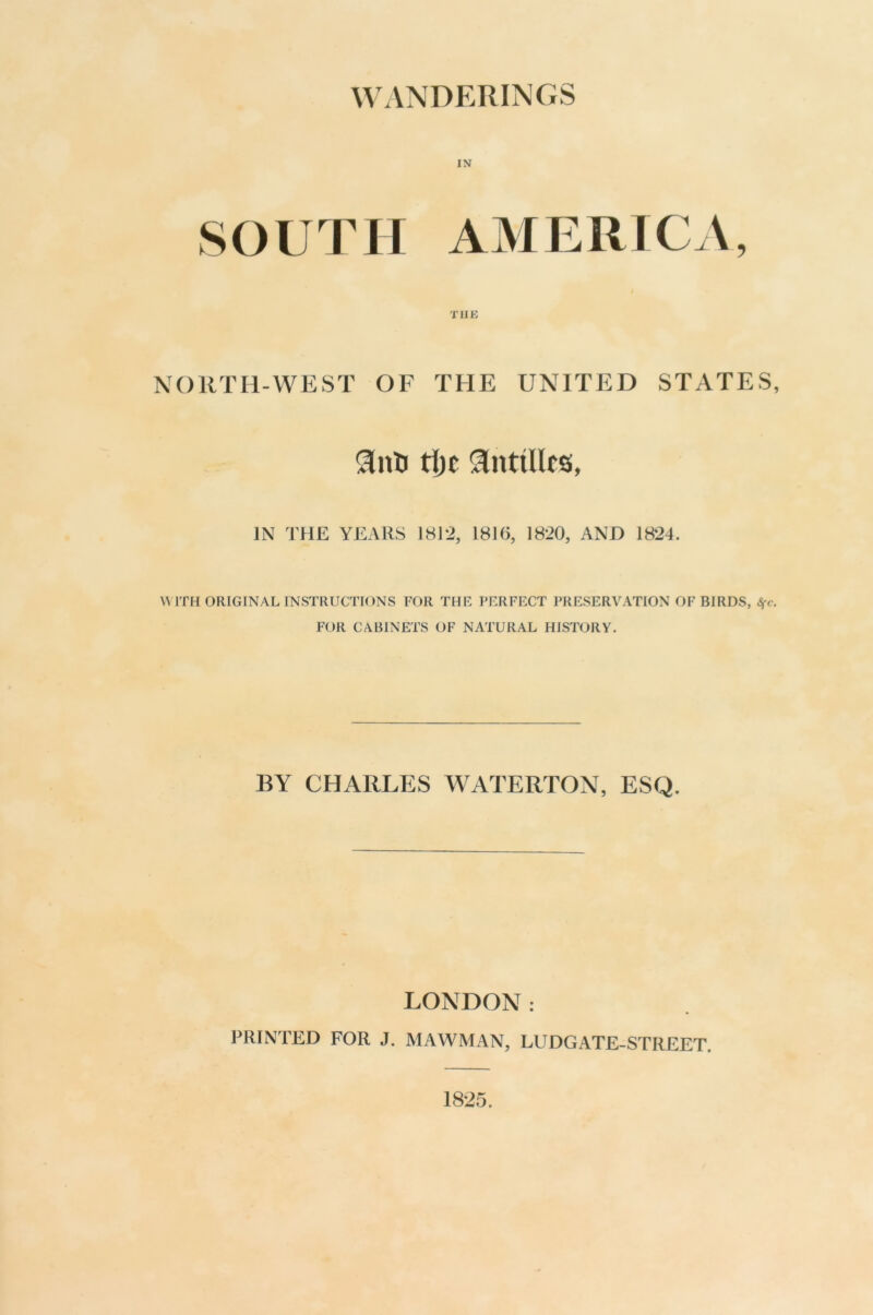 M’ANDERINCS SOUTH AMERICA, THE NORTH-WEST OF THE UNITED STATES, ti)c !anttllt6, IN THE YEARS 18J2, 1816, 1820, AND 1824. WITH ORIGINAL INSTRUCTIONS FOR THE PERFECT PRESERVATION OF BIRDS, Sfc. FOR CABINETS OF NATURAL HISTORY. BY CHARLES WATERTON, ESQ. LONDON: PRINTED FOR J. MAWMAN, LUDGATE-STREET. 1825.