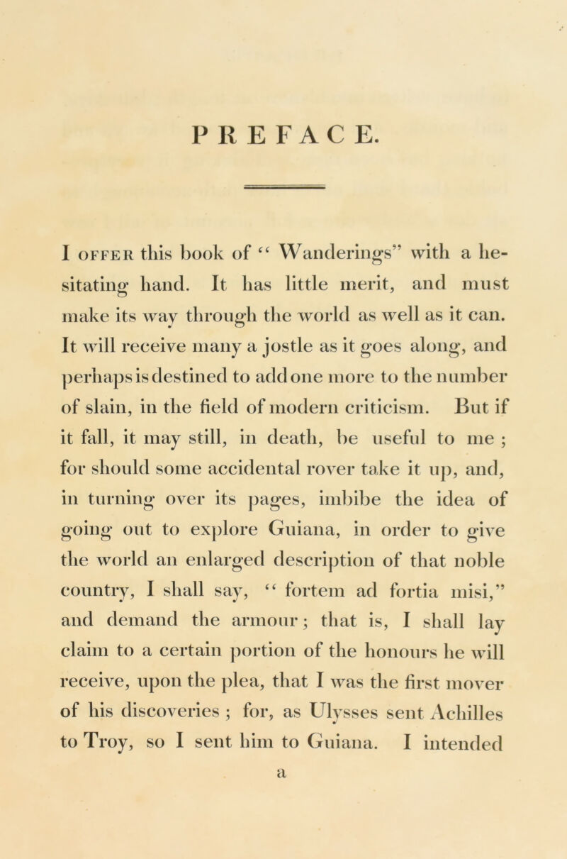 PREFACE. I OFFER this book of Wanderings” with a he- sitating hand. It has little merits and must make its way through the world as well as it can. It will receive many a jostle as it goes along, and perhaps is destined to add one more to the number of slain, in the field of modern criticism. But if it fall, it may still, in death, be useful to me ; for should some accidental rover take it up, and, in turning over its pages, inil)ibe the idea of going out to ex])lore Guiana, in order to give the world an enlarged description of that noble country, I shall say, fortem ad fortia misi,” and demand the armour; that is, I shall lay claim to a certain portion of the honours he will receive, upon the plea, that I was the first mover of his discoveries ; for, as Ulvsses sent Achilles to Troy, so I sent him to Guiana. I intended a