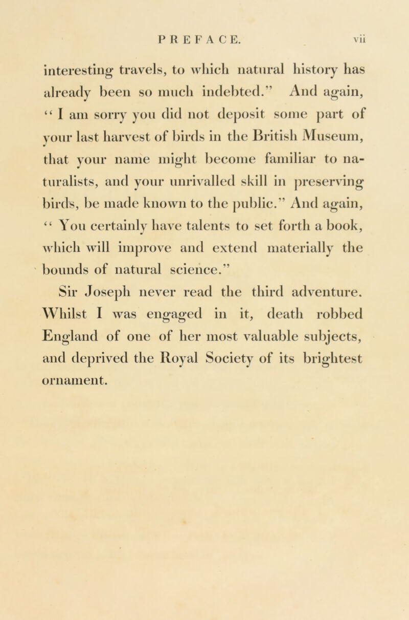 interesting* travels, to wliicli natural history has already been so much indebted.” And again, “ I am sorry you did not deposit some part of your last harvest of birds in the British Museum, that your name might become familiar to na- turalists, and your unrivalled skill in preserv ing birds, be made known to the public.” And again, “ You certainly have talents to set forth a book, which will improve and extend materially the bounds of natural science.” Sir Joseph never read the third adv^enture. Whilst I was engaged in it, death robbed England of one of her most v^alliable subjects, and deprived the Royal Society of its brightest ornament.