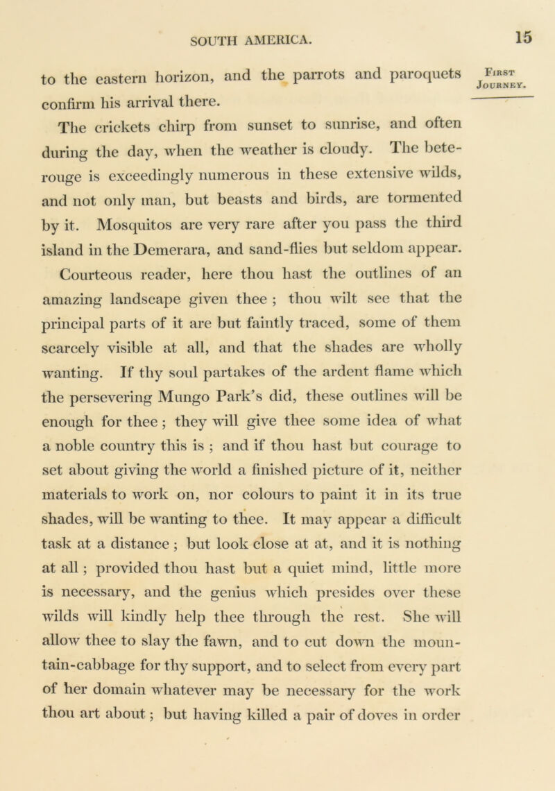 to the eastern horizon, and the parrots and paroquets confirm his arrival there. Tlie crickets chirp from sunset to sunrise, and often during the day, when the weather is cloudy. The bete- rouge is exceedingly numerous in these extensive wilds, and not only man, but beasts and birds, are tormented by it. Mosquitos are very rare after you pass the third island in the Demerara, and sand-flies but seldom appear. Courteous reader, here thou hast the outlines of an amazing landscape given thee ; thou wilt see that the principal parts of it are but faintly traced, some of them scarcely visible at all, and that the shades are wholly wanting. If thy soul partakes of the ardent flame which the persevering Mungo Park’s did, these outlines will be enough for thee; they will give thee some idea of what a noble country this is ; and if thou hast but courage to set about giving the world a finished picture of it, neither materials to work on, nor colours to paint it in its true ♦ shades, will be wanting to thee. It may appear a difficult task at a distance ; but look close at at, and it is nothing at all; provided thou hast but a quiet mind, little more is necessary, and the genius which presides over these \ wilds will kindly help thee through the rest. She will allow thee to slay the fawn, and to cut dovm the moun- tain-cabbage for thy support, and to select from every part of her domain whatever may be necessary for the work thou art about; but having killed a pair of doves in order First Journey.