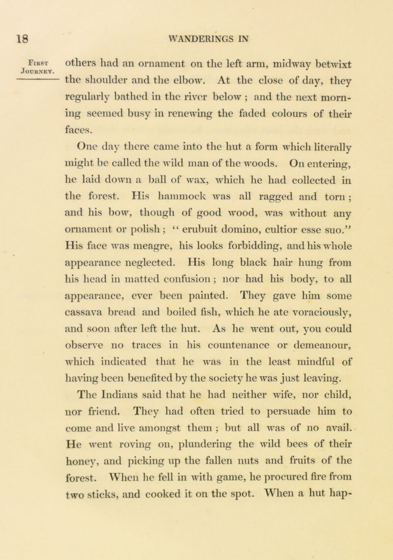 First Journey. others had an ornament on the left arm, midway betwixt the shoulder and the elbow. At the close of day, they regularly bathed in the river below ; and the next morn- ing seemed busy in renewing the faded colours of their faces. One day there came into the hut a form which literally might be called the wild man of the woods. On entering, he laid down a ball of wax, which he had collected in the forest. His hammock was all ragged and torn ; and his bow, though of good wood, was without any ornament or polish; “ erubuit domino, cultior esse suo.’^ His face was meagre, his looks forbidding, and his whole appearance neglected. His long black hair hung from his head in matted confusion; nor had his body, to all appearance, ever been painted. They gave him some cassava bread and boiled fish, which he ate voraciously, and soon after left the hut. As he went out, you could observe no traces in his countenance or demeanour, which indicated that he was in the least mindful of having been benefited by the society he was just leaving. The Indians said that he had neither wife, nor child, nor friend. They had often tried to persuade him to come and live amongst them ; but all was of no avail. - He went roving on, plundering the wild bees of their honey, and picking up the fallen nuts and fruits of the forest. When he fell in with game, he procured fire from two sticks, and cooked it on the spot. When a hut hap-