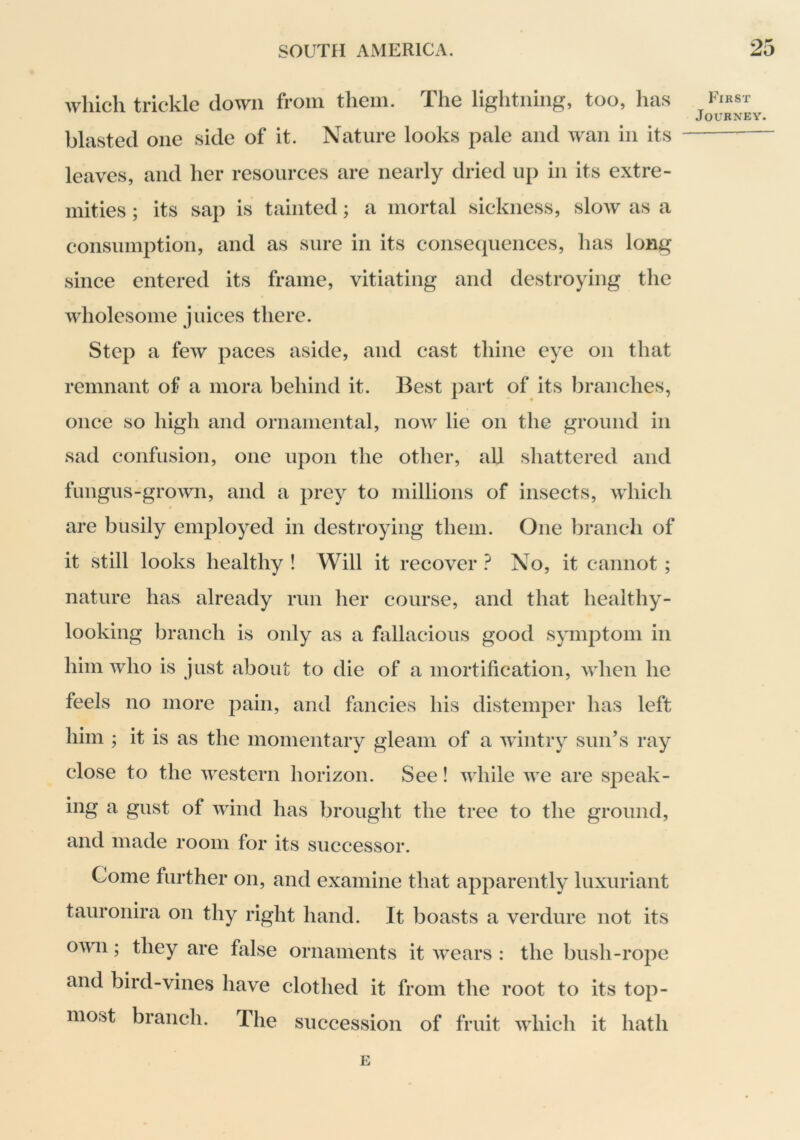 which trickle down from them. The lightning, too, has blasted one side of it. Nature looks pale and wan in its leaves, and her resources are nearly dried up in its extre- mities ; its sap is tainted; a mortal sickness, slow as a consumption, and as sure in its consequences, has long since entered its frame, vitiating and destroying the wholesome juices there. Step a few paces aside, and cast thine eye on that remnant of a mora behind it. Best part of its branches, once so high and ornamental, now lie on the ground in sad confusion, one upon the other, all shattered and fungus-grown, and a prey to millions of insects, wdiich are busily employed in destroying them. One branch of it still looks healthy ! Will it recover No, it cannot ; nature has already run her course, and that healthy- looking branch is only as a fallacious good symptom in him who is just about to die of a mortification, when he feels no more pain, and fancies his distemper has left him ; it is as the momentary gleam of a wintry sun’s ray close to the western horizon. See! while we are speak- ing a gust of wind has brought the tree to the ground, and made room for its successor. Come further on, and examine that apparently luxuriant tauronira on thy right hand. It boasts a verdure not its own; they are false ornaments it wears : the bush-rope and bird-vines have clothed it from the root to its top- most branch. The succession of fruit which it hath E First