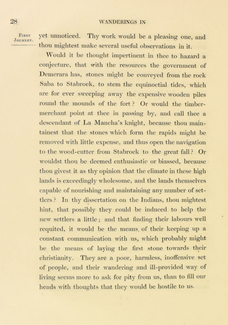 First JoURNEV. yet unnoticed. Thy work would be a pleasing one, and thou mightest make several useful observations in it. Would it be thought impertinent in thee to hazard a conjecture, that with the resources the government of Demerara has, stones might be conveyed from the rock Sal)a to Stabroek, to stem the ecpiinoctial tides, which are for ever sweeping away the expensive wooden piles round the mounds of the fort Or would the timber- merchant point at thee in passing by, and call thee a descendant of La Mancha’s knight, because thou main- tainest that the stones which form the rapids might be removed Avith little expense, and thus open the navigation to the Avood-cutter from Stabroek to the great fall 1 Or Avouldst thou be deemed enthusiastic or biassed, because thou givest it as thy opinion that the climate in these high lands is exceedingly Avholesome, and the lands themselves capable of nourishing and maintaining any number of set- tlers ? In thy dissertation on the Indians, thou mightest hint, that possibly they could be induced to help the ncAV settlers a little ; and that finding their labours Avell requited, it Avould be the means, of their keeping up a constant communication AAdth us, Avhich probably might be the means of laying the first stone toAA^ards their Christianity. They are a poor, harmless, inoffensive set of people, and their Avandering and ill-provided Avay of living seems more to ask for pity from us, than to fill our heads A\dth thoughts that they Avould be hostile to us.