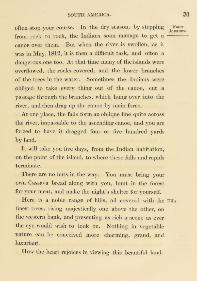 often stop your course. In the dry season, by stepping from rock to rock, the Indians soon manage to get a canoe over them. But wlien the river is swollen, as it was in May, 1812, it is then a difficult task, and often a dangerous one too. At that time many of the islands were overflowed, the rocks covered, and the lower branches of the trees in the water. Sometimes the Indians were obliged to take every thing out of the canoe, cut a passage through the branches, which hung over into the river, and then drag up the canoe by main force. At one place, the falls form an obliipie line cpiite across the river, impassable to the ascending canoe, and you are forced to have it dragged four or five hundred yards by land. It will take you five days, from the Indian habitation, on the point of the island, to where these falls and rapids terminate. There are no huts in the way. You must bring your own Cassava bread along with you, hunt in the forest for your meat, and make the night’s shelter for yourself. Here is a noble range of hills, all covered with the Hills, finest trees, rising majestically one above the other, on the western bank, and presenting as rich a scene as ever the eye would wish to look on. Nothing in vegetable nature can be conceived more charming, grand, and luxuriant. , How the heart rejoices in viewing this beautiful land-