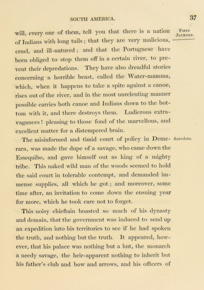 will} every one of tlieiii} tell you tluit tlieie is u iicition of Indians with long tails; that they are very malicious, cruel, and ill-natured ; and that the Portuguese have been obliged to stop them off in a certain river, to pre- vent their depredations. They have also dreadful stories concerning a horrible beast, called the AVater-mamma, which, when it happens to take a spite against a canoe, rises out of the river, and in the most unrelenting manner possible carries both canoe and Indians down to the bot- tom with it, and there destroys them. Ludicrous extra- vagances ! pleasing to those fond of the marvellous, and excellent matter for a distempered brain. The misinformed and timid court of policy in Deme- rara, was made the dupe of a savage, who came down the Essequibo, and gave himself out as king of a mighty tribe. This naked wild man of the woods seemed to hold the said court in tolerable contempt, and demanded im- mense supplies, all which he got; and moreover, some time after, an invitation to come down the ensuing year for more, which he took care not to forget. This noisy chieftain boasted so much of his dynasty and domain, that the government was induced to send up an expedition into his territories to see if he had spoken the truth, and nothing but the truth. It appeared, how- ever, that his palace was nothing but a hut, the monarch a needy savage, the heir-apparent nothing to inherit but his father’s club and bow and arrows, and his officers of First Journey. Anecdote.