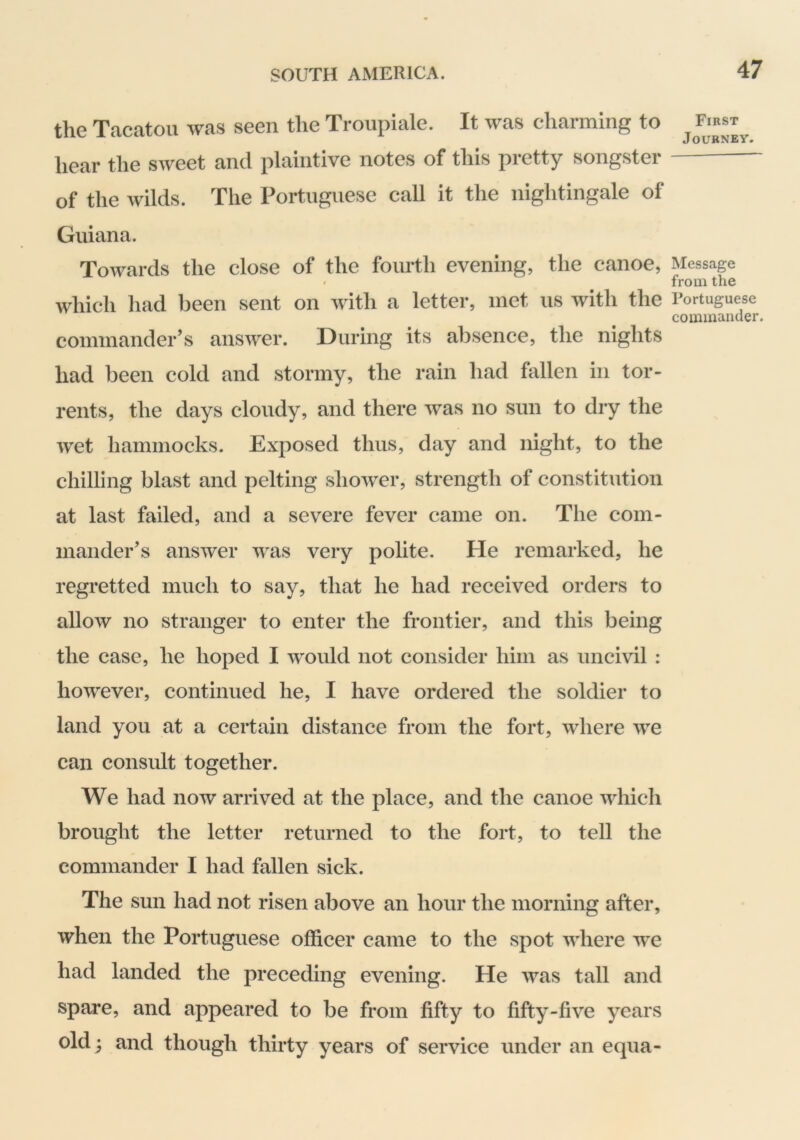 the Tacatou was seen the Troupiale. It was charming to First J OURNEi • hear the sweet and plaintive notes of this pretty songster — of the wilds. The Portuguese call it the nightingale of Guiana. ToAvards the close of the fourth evening, the canoe, Message < from the which had been sent on with a letter, met us with the Portuguese commander. commander’s answer. During its absence, the nights had been cold and stormy, the rain had fallen in tor- rents, the days cloudy, and there Avas no sun to dry the AA^et hammocks. Exposed thus, day and night, to the chilling blast and pelting shoAver, strength of constitution at last failed, and a severe fever came on. The com- mander’s ansAver Avas very polite. He remarked, he regretted much to say, that he had received orders to alloAv no stranger to enter the frontier, and this being the case, he hoped I AA”ould not consider him as uncivil : hoAvever, continued he, I have ordered the soldier to land you at a certain distance from the fort, Avhere Ave can consult together. We had noAv arrived at the place, and the canoe AAdiich brought the letter returned to the fort, to tell the commander I had fallen sick. The sun had not risen above an hour the morning after, Avhen the Portuguese officer came to the spot AAdiere we had landed the preceding evening. He Avas tall and spare, and appeared to be from fifty to fifty-five years old ; and though thirty years of service under an equa-