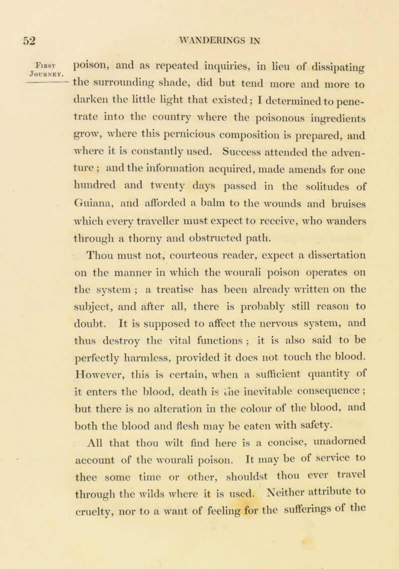 First Journey. poison, and as repeated inquiries, in lieu of dissipating the surrounding shade, did but tend more and more to darken the little light that existed; I determined to pene- trate into the country where the poisonous ingredients grow, where this pernicious composition is prepared, and where it is constantly used. Success attended the adven- ture ; and the information acquired, made amends for one hundred and twenty days passed in the solitudes of Guiana, and afforded a balm to the wounds and bruises which every traveller must expect to receive, who wanders through a thorny and obstructed path. Thou must not, courteous reader, expect a dissertation on the manner in which the wourali poison operates on the system ; a treatise has been already written on the subject, and after all, there is probably still reason to doubt. It is supposed to affect the nervous system, and thus destroy the vital functions ; it is also said to be perfectly harmless, provided it does not touch the blood. However, this is certain, when a sufficient quantity of it enters the blood, death is liie inevitable consequence; but there is no alteration in the colour of the blood, and both the blood and flesh may be eaten with safety. All that thou wilt find here is a concise, unadorned account of the wourali poison. It may be of service to thee some time or other, shouldst thou ever travel through the wilds where it is used. Neither attribute to cruelty, nor to a want of feeling for the sufferings of the