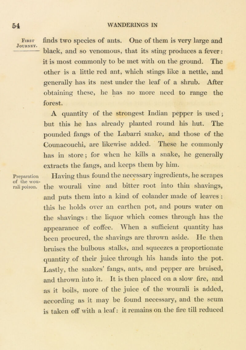 First Journey. Preparation of the wou- rali poison. finds two species of ants. One of them is very large and black, and so venomous, that its sting produces a fever: it is most commonly to be met with on the ground. The other is a little red ant, which stings like a nettle, and generally has its nest under the leaf of a shrub. After obtaining these, he has no more need to range the forest. A quantity of the strongest Indian pepper is used ; but this he has already planted round his hut. The pounded fangs of the Labarri snake, and those of the Counacouchi, are likewise added. These he commonly has in store; for when he kills a snake, he generally extracts the fangs, and keeps them by him. Having thus found the necessary ingredients, he scrapes the wourali vine and bitter root into thin shavings, and puts them into a kind of colander made of leaves : this he holds over an earthen pot, and pours water on the shavings : the liquor which comes through has the appearance of coffee. When a sufficient quantity has been procured, the shavings are thrown aside. He then bruises the bulbous stalks, and squeezes a proportionate quantity of their juice through his hands into the pot. Lastly, the snakes’ fangs, ants, and pepper are bruised, and thrown into it. It is then placed on a slow fire, and as it boils, more of the juice of the wourali is added, according as it may be found necessary, and the scum is taken off with a leaf: it remains on the fire till reduced