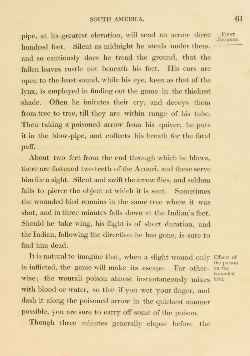 pipe, at its greatest elevation, will send an arrow three hundred feet. Silent as midnight he steals under them, and so cautiously does he tread the ground, that the fallen leaves rustle not beneath his feet. His ears are open to the least sound, while his eye, keen as that of the lynx, is employed in finding out the game in tlie thickest shade. Often he imitates their cry, and decoys them from tree to tree, till they are within range of his tube. Then taking a'poisoned arrow from his quiver, he puts it in the blow-pipe, and collects his breath for the fatal puff. About two feet from the end through which he blows, there are fastened two teeth of the Acouri, and these serve him for a sight. Silent and swift the arrow flies, and seldom fails to pierce the object at which it is sent. Sometimes the wounded bird remains in the same tree where it was shot, and in three minutes falls down at the Indian’s feet. Should he take wing, his flight is of short duration, and the Indian, following the direction he has gone, is sure to find him dead. It is natural to imagine that, when a slight wound only is inflicted, the game will make its escape. Far other- wise; the wourali poison almost instantaneously mixes with blood or water, so that if you wet your finger, and dash it along the poisoned arrow in the quickest manner possible, you are sure to carry off some of the poison. Though three minutes generally elapse before the First Journey. Effects of the poison on the wounded bird.