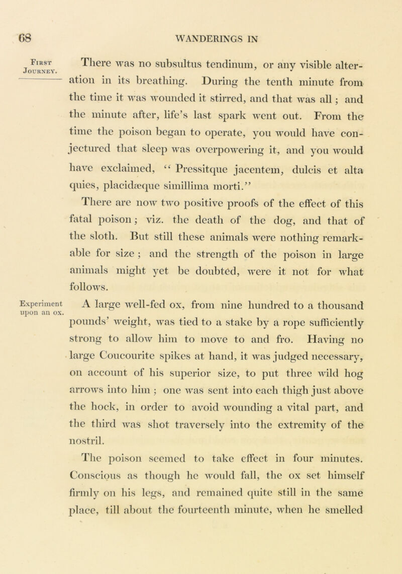 First Journey. Experiment upon an ox. There was no subsiiltiis tendiniim, or any visible alter- ation in its breathing. During the tenth minute from the time it was wounded it stirred, and that was all; and the minute after, life's last spark went out. From the time the poison began to operate, you would have con- jectured that sleep was overpowering it, and you would have exclaimed, Pressitque jacentem, dulcis et alta quies, placidseque simillima morti. There are now two positive proofs of the effect of this fiital poison; viz. the death of the dog, and that of the sloth. But still these animals were nothing remark- able for size ; and the strength of the poison in large animals might yet be doubted, were it not for what follows. A large well-fed ox, from nine hundred to a thousand pounds' weight, Avas tied to a stake by a rope sufficiently strong to alloAv him to move to and fro. Having no ♦ large Coucourite spikes at hand, it was judged necessary^ on account of his superior size, to put three AAuld hog arroAvs into him ; one Avas sent into each thigh just above the hock, in order to avoid Avounding a vital part, and the third Avas shot traversely into the extremity of the nostril. The poison seemed to take effect in four minutes. Conscious as though he Avould fall, the ox set himself firmly on his legs, and remained quite still in the same place, till about the fourteenth minute, Avhen he smelled