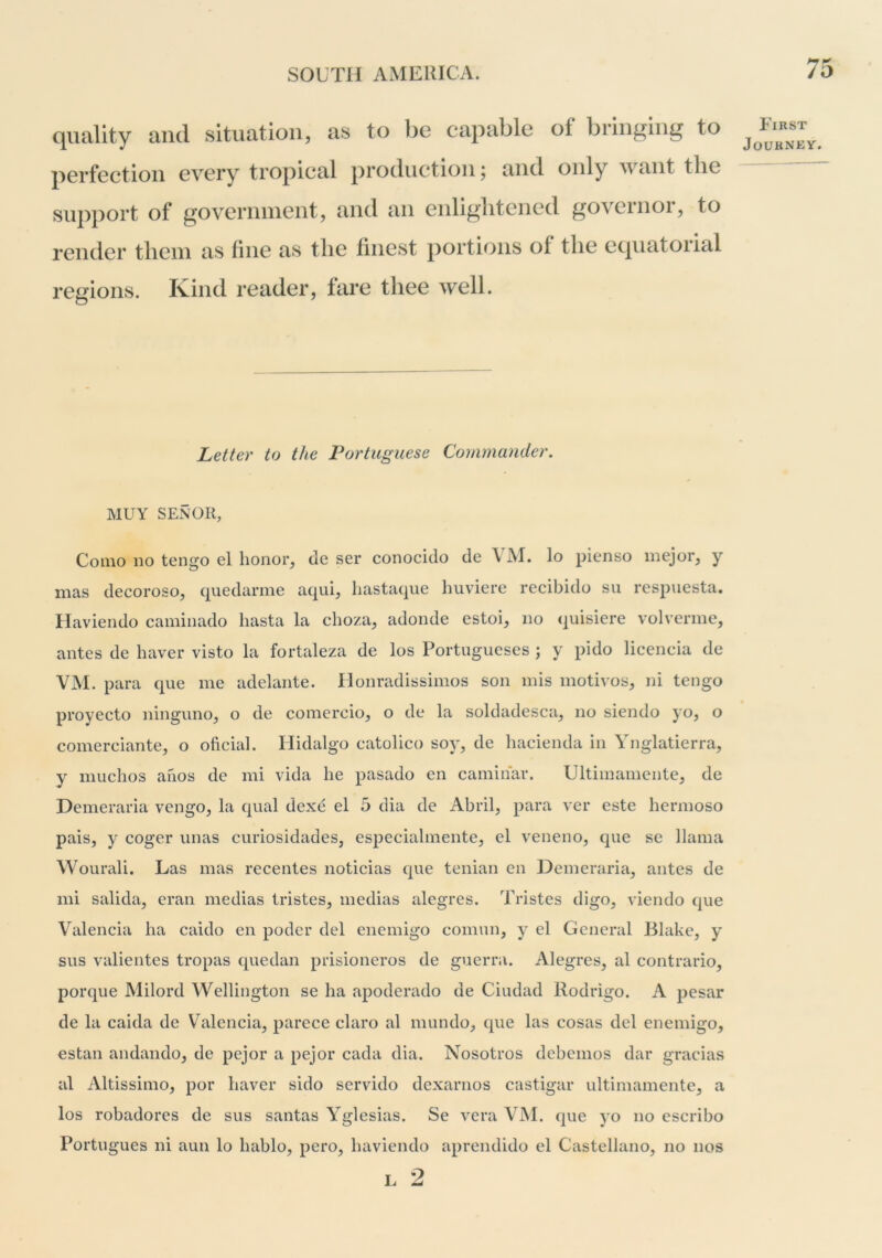 quality and situation, as to be capable of bringing to perfection every tropical production; and only want the support of goverinnent, and an enlightened governor, to render them as fine as the finest portions of the equatorial regions. Ivind reader, fare thee well. First Journey. Letter to the Portuguese Commander. MUY SENOR, Como 110 tengo el honor, de ser conocido de \ AI. lo pienso mejor, y mas decoroso, quedarme aqui, hastaqiie liuviere recibido su respuesta. Haviendo caminado hasta la choza, adonde estoi, no quisiere volverme, antes de haver visto la fortaleza de los Portiigueses ; y pido licencia de VM. para que me adelante. Honradissimos son mis motivos, ni tengo proyecto ningimo, o de comercio, o de la soldadesca, no siendo yo, o comerciante, o oficial. Hidalgo catolico soy, de liacienda in Ynglatierra, y muchos ahos de mi vida he pasado en camihar. Ultiniamente, de Demeraria vengo, la qual dexe el 5 dia de Abril, para ver este hernioso pais, y coger iinas curiosidades, esiieciahnente, el veneno, qiie se llama Wourali. Las mas recentes noticias que tenian en Demeraria, antes de mi salida, eran medias tristes, medias alegres. Tristes digo, viendo que Valencia ha caido en poder del eiiemigo comun, y el General Blake, y sus valientes tropas quedan prisioneros de guerra. Alegres, al contrario, porque Milord Wellington se ha apoderado de Ciudad Rodrigo. A pesar de la caida de Valencia, parece claro al mundo, que las cosas del enemigo, estan andando, de pejor a pejor cada dia. Nosotros debemos dar gracias al Altissimo, por haver sido servido dexarnos castigar ultiniamente, a los robadores de sus santas Yglesias. Se vera VAI. que yo no escribo Portugues ni aun lo hablo, pero, haviendo aprendido el Castellano, no nos L 2