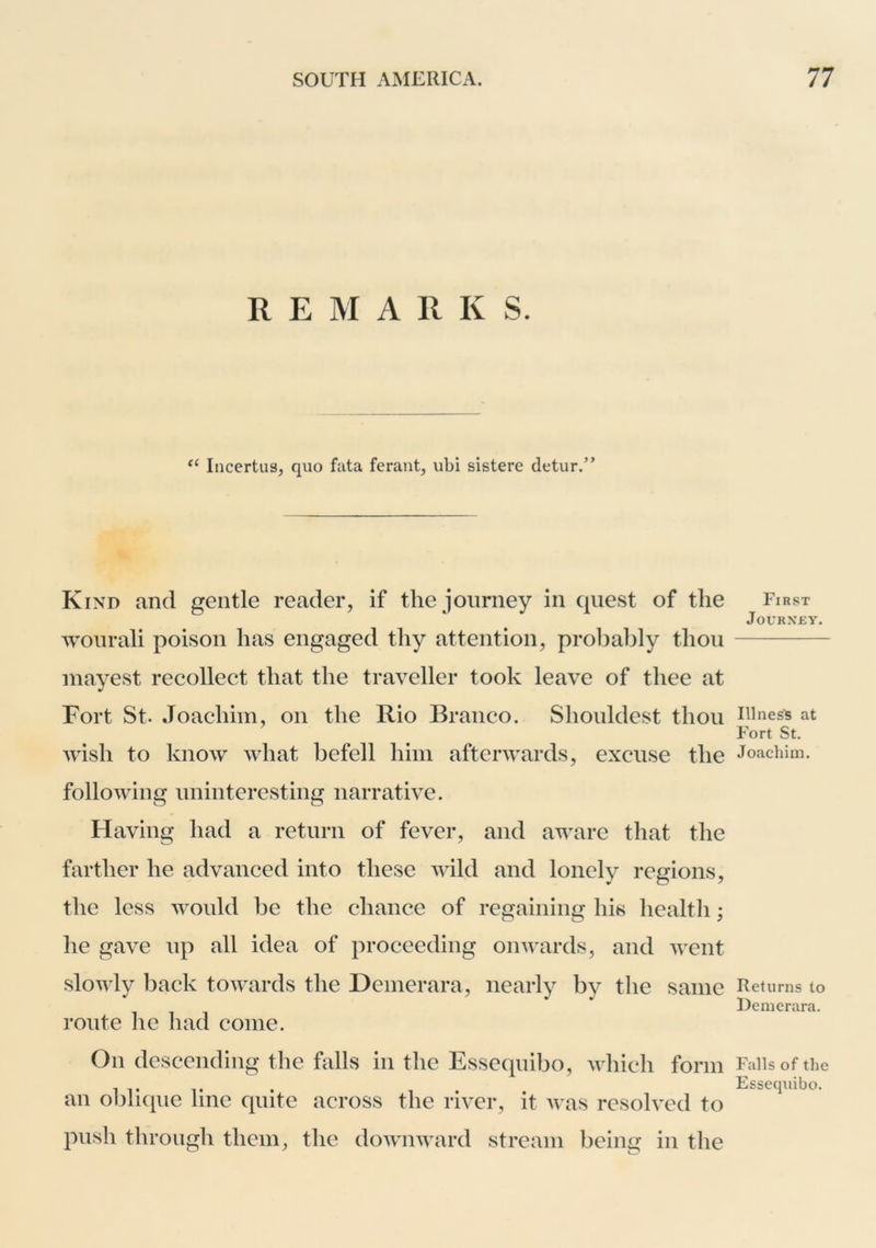 REMARK S. Incertus, quo fata ferant, ubi sistere detur.” Kind and gentle reader, if the journey in quest of the wonrali poison has engaged thy attention, probably thou inayest recollect that the traveller took leave of thee at Fort St. Joachim, on the Rio Branco. Shouldest thou wish to know what befell him afterwards, excuse the following uninteresting narrative. Having had a return of fever, and aware that the farther he advanced into these wild and lonely regions, the less Avould be the chance of regaining his health; he gave up all idea of proceeding onwards, and went slowly back towards the Demerara, nearly by the same route he had come. On descending the falls in the Essequibo, \vhich form an o])lique line quite across the river, it was resolved to push through them, the doAvnward stream being in the First Journey. Hines's at Fort St. Joachim. Returns to Demerara. Falls of the Essequibo.