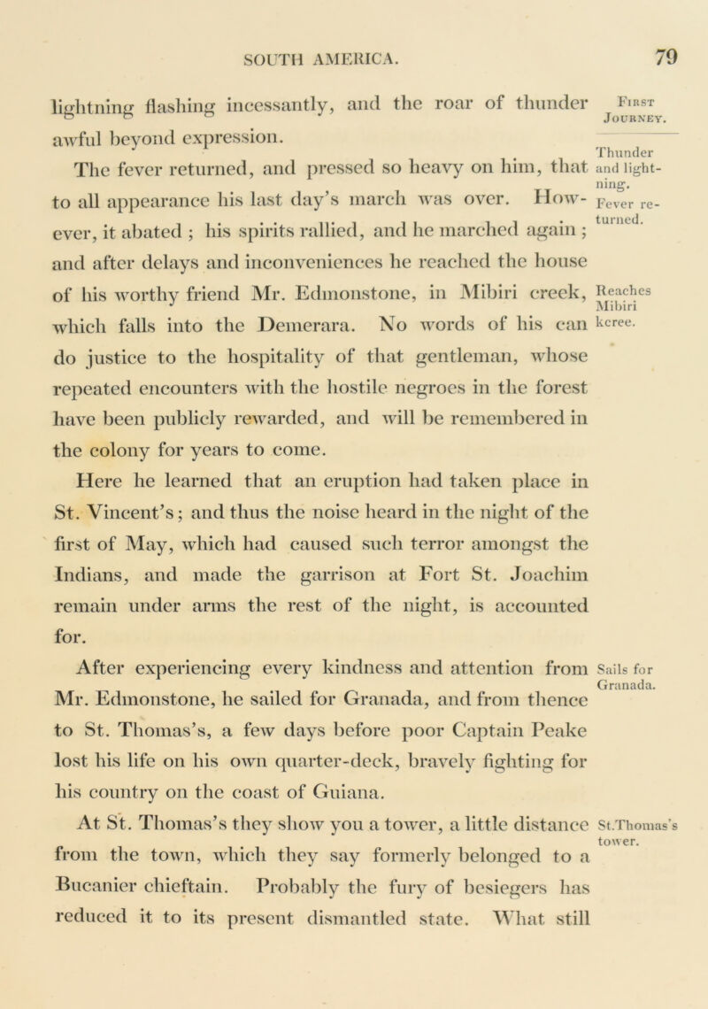 lightning flashing incessantly, and the roar of thunder awful beyond expression. The fever returned, and pressed so heavy on him, that to all appearance his last day’s inarch was over. How> ever, it abated ; his spirits rallied, and he marched again ; and after delays and inconveniences he reaehed the house of his worthy friend Mr. Edmonstone, in Mibiri creek, whieh falls into the Demerara. No words of his can do justice to the hospitality of that gentleman, whose repeated encounters with the hostile negroes in the forest have been publicly rewarded, and will be remembered in the colony for years to come. Here he learned that an eruption had taken place in St. Vincent’s; and thus the noise heard in the night of the first of May, which had caused such terror amongst the Indians, and made the garrison at Fort St. Joachim remain under amis the rest of the night, is accounted for. After experiencing every kindness and attention from Mr. Edmonstone, he sailed for Granada, and from thence to St. Thomas’s, a few days before poor Captain Peake lost his life on his own quarter-deck, bravely fighting for his country on the coast of Guiana. At St. Thomas’s they show you a tower, a little distance from the town, which they say formerly belonged to a Bucanier chieftain. Probably the fury of besiegers has reduced it to its present dismantled state. What still First Journey. Thunder and light- ning. Fev'er re- turned. Reaches Mibiri kcree. Sails for Granada. St.Thomas’s tower.