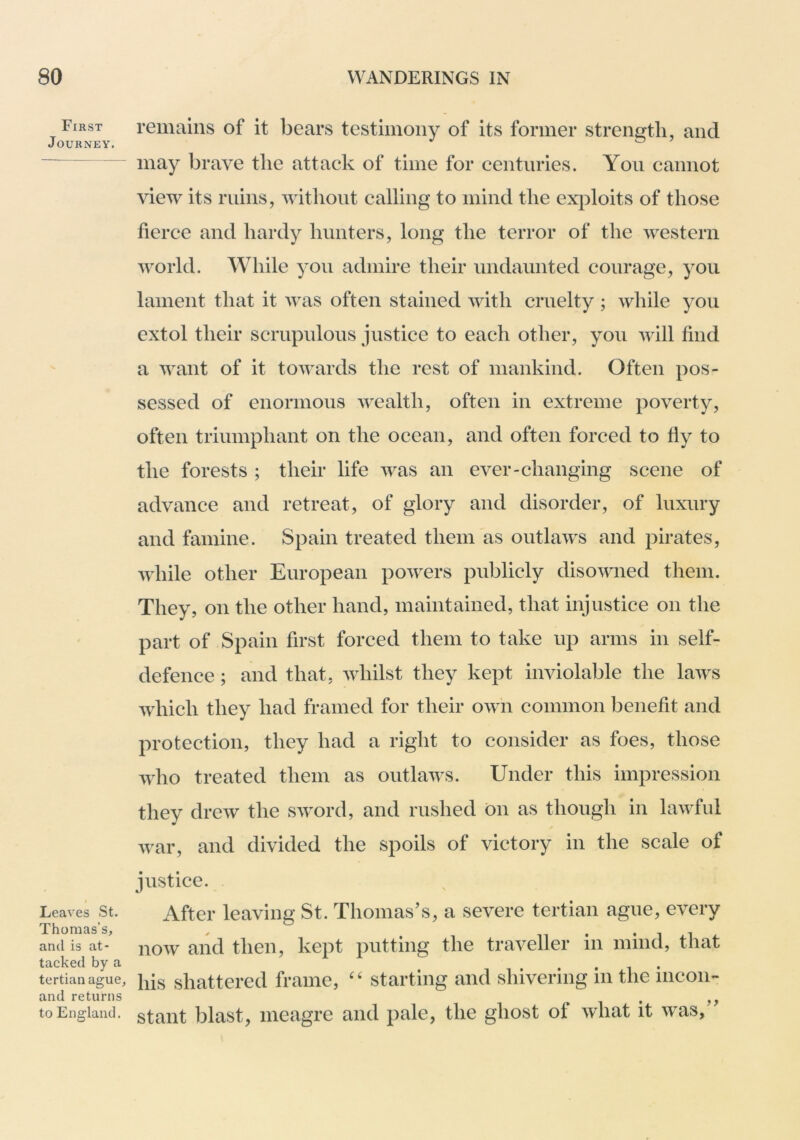 First Journey. Leaves St. Thomas’s, and is at- tacked by a tertian ague, and returns to England. remains of it bears testimony of its former strength, and may brave the attack of time for centuries. Yon cannot \dew its ruins, witlioiit calling to mind the ex})loits of those fierce and hardy hunters, long the terror of the western world. While you admire their undaunted courage, you lament that it was often stained with cruelty ; while you extol their scrupulous justice to each other, you will find a want of it towards the rest of mankind. Often pos- sessed of enormous wealth, often in extreme poverty, often triumphant on the ocean, and often forced to fiy to the forests ; their life was an ever-changing scene of advance and retreat, of glory and disorder, of luxury and famine. Spain treated them as outlaws and pirates, while other European powers publicly disowned them. They, on the other hand, maintained, that injustice on the part of Spain first forced them to take up arms in self- defence ; and that, whilst they kept inviolable the laws which they had framed for their own common benefit and protection, they had a right to consider as foes, those who treated them as outlaws. Under this impression they drew the sword, and rushed on as though in lawful war, and divided the spoils of victory in the scale of justice. After leaving St. Thomas’s, a severe tertian ague, every now and then, kept putting the traveller in mind, that his shattered frame, '' starting and shivering in the incon- stant blast, meagre and pale, the ghost of what it was,”