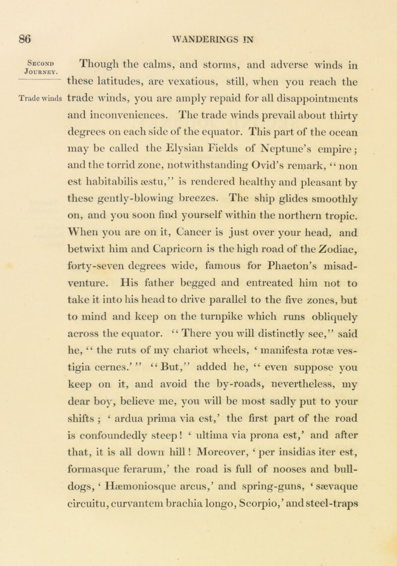 Second Journey. Trade winds Though the calms, and storms, and adverse winds in these latitudes, are vexatious, still, when you reach the trade winds, you are amply repaid for all disappointments and inconveniences. The trade winds prevail about thirty degrees on each side of the equator. This part of the ocean may be called the Elysian Fields of Neptune’s empire; and the torrid zone, notwithstanding Ovid’s remark, ‘‘ non est habitabilis tcstu,” is rendered healthy and pleasant by these gently-blowing breezes. The ship glides smoothly on, and you soon find yourself within the northern tropic. When you are on it. Cancer is just over your head, and betwixt him and Capricorn is the high road of the Zodiac, forty-seven degrees wide, famous for Phaeton’s misad- venture. His father begged and entreated him not to take it into his head to drive parallel to the five zones, but to mind and keep on the turnpike which runs obliquely across the equator. There you will distinctly see,” said he, the ruts of my chariot wheels, ^ manifesta rotee ves- tigia cernes.’” ^‘But,” added lie, even suppose you keep on it, and avoid the by-roads, nevertheless, my dear boy, believe me, you will be most sadly put to your shifts ; ^ ardua prima via est,’ the first part of the road is confoundedly steep! ^ ultima via prona est,’ and after that, it is all down hill! Moreover, ‘ per insidias iter est, formasque ferarum,’ the road is full of nooses and bull- dogs, ^ Htcmonioscjue arcus,’ and spring-guns, ‘ ssevaque circuitu, curvantem brachia longo, Scorpio,’ and steel-traps