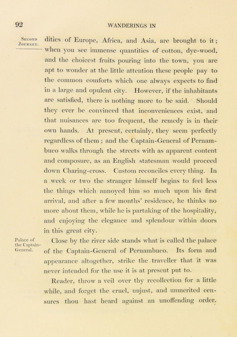 Second Journey. ]*alace of the Captain- General. dities of Europe, Africa, and Asia, are brought to it; when you see immense quantities of cotton, dye-wood^ and the choicest fruits pouring into the town, you are apt to wonder at the little attention these people pay to the common comforts which one always expects to find in a large and opulent city. However, if the inhabitants are satisfied, there is nothing more to be said. Should they ever be convinced that inconveniences exist, and that nuisances are too frequent, the remedy is in their own hands. At present, certainly, they seem perfectly regardless of them ; and the Captain-General of Pernam- buco walks through the streets with as apparent content and composure, as an English statesman would proceed down Charing-cross. Custom reconciles every thing. In a week or two the stranger himself begins to feel less the things which annoyed him so much upon his first arrival, and after a few months’ residence, he thinks no more about them, while he is partaking of the hospitality, and enjoying the elegance and splendour within doors in this great city. Close by the river side stands what; is called the palace of the Captain-General of Pernambuco. Its form and appearance altogether, strike the traveller that it was never intended for the use it is at present put to. Reader, throw a veil over thy recollection for a little while, and forget the cruel, unjust, and unmerited cen- sures thou liast heard against an unofiending order.