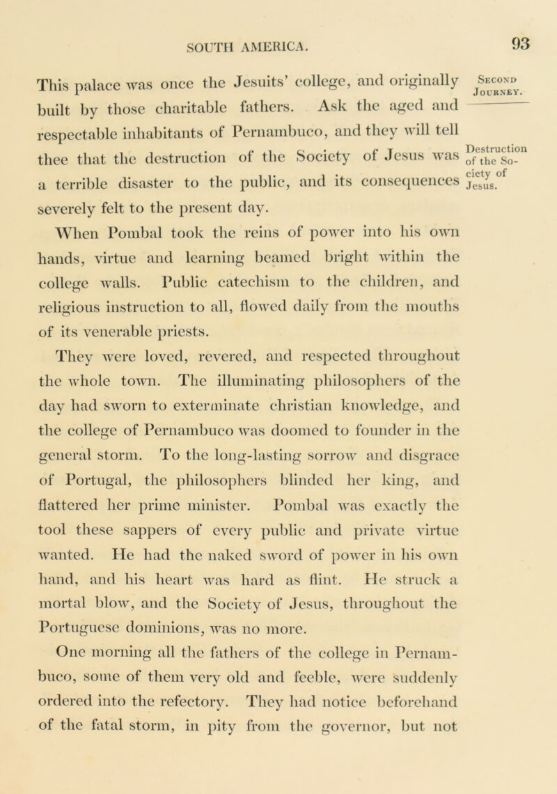 This palace was once the Jesuits’ college, and originally built by those charitable fothcrs. Ask the aged and respectable inhabitants ol Pernainbnco, and they will tell thee that the destruction of the Society of Jesus was a terrible disaster to the public, and its consequences Second Journey. Destruction of the So- ciety of Jesus. severely felt to the present day. When Pombal took the reins of power into his own hands, virtue and learning beamed bright within the college walls. Public catechism to the children, and religious instruction to all, flowed daily from the mouths of its venerable priests. They were loved, revered, and respected throughout the whole town. The illuminating philosophers of the day had sworn to exterminate Christian knowledge, and the college of Pernambuco was doomed to founder in the general storm. To the long-lasting sorrow and disgrace of Portugal, the philosophers blinded her king, and flattered her prime minister. Pombal was exactly the tool these sappers of every public and private virtue wanted. He had the naked sword of power in his own hand, and his heart was hard as flint. He struck a mortal blow, and the Society of Jesus, throughout the Portuguese dominions, was no more. One morning all the fathers of the college in Pernam- buco, some of them very old and feeble, were suddenly ordered into the refectory. They had notice beforehand of the fatal storm, in pity from the governor, but not