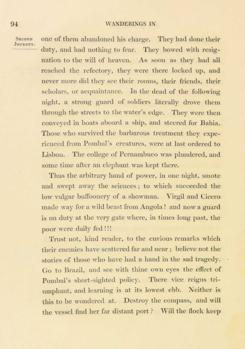 Second Journey. one of them abandoned his charge. They had done their duty, and had nothing to fear. They boAved AAdth resig- nation to the AAnll of heaven. As^ soon as they had all reached the refectory, they Avere there locked up, and never more did they see their rooms, their friends, their scholars, or acquaintance. In the dead of the folloAAung night, a strong guard of soldiers literally drove them through the streets to the Avater’s edge. They Avere then conve^^ed in boats aboard a ship, and steered for Bahia. Those AAdio survived the barbarous treatment they expe- rienced from Pombars creatures, Avere at last ordered to Lisbon. The college of Pernambuco Avas plundered, and some time after an elephant Avas kept there. Thus the arbitrary hand of poAver, in one night, smote and SAvept aAvay the sciences; to Avhich succeeded the loAv vulgar bulfoonery of a shoAAunan. Virgil and Cicero made Avay for a Avild beast from Angola ! and noAv a guard is on duty at the very gate AAdiere, in times long past, the poor Avere daily fed !!! Trust not, kind reader, to the envious remarks Avhich their enemies have scattered hir and near ; believe not the stories of those avIio have had a hand in the sad tragedy. Go to Brazil, and see Avith thine oaaui eyes the effect of Pombal’s short-sighted policy. There vice reigns tri- umphant, and learning is at its loAvest ebb. Neither is this to be Avondered at. Destroy the compass, and Avill the vessel find her far distant port t Will the flock keep