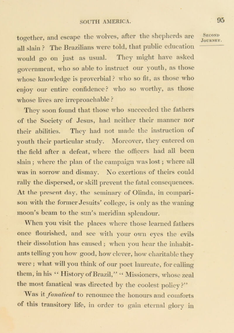 together, and escape the wolves, after the sheplierds are all slain ? The Brazilians were told, that public education would go on just as usual. They might have asked government, who so able to instruct our youth, as those Avhose knowledge is proverbial} who so fit, as those who enjoy our entire confidence.^ who so worthy, as those Avhose lives are irreproachable } They soon found that those who succeeded the fathers of the Society of Jesus, had neither their manner nor their abilities. They had not made the instruction of youth their particular study. Moreover, they entered on the field after a defeat, where the officers had all been slain ; where the plan of the campaign was lost; Avhere all was in sorrow and dismay. No exertions of theirs could rally the dispersed, or skill prevent the fatal consequences. At the present day, the seminary of Olinda, in compari- son with the former Jesuits’ college, is only as the waning moon’s beam to the sun’s meridian splendour. When you visit the places where those learned fathers once flourished, and see with your own eyes the evils their dissolution has caused: Avhen vou hear the inhabit- ants telling you how good, how clever, how cfiaritable they Avere; Avhat Avill you think of our poet laureate, for calling them, in his History ofBrazil,” ‘‘ Missioners, aaJiosc zeal the most fanatical was directed by the coolest policy.^” Was \t fanatical to renounce the honours and comforts of this transitory life, in order to gain eternal glory in Second Journey,