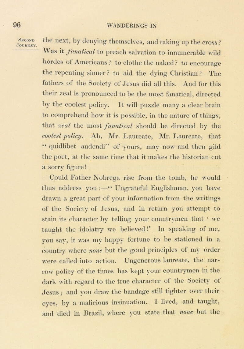 Second Journey. the next, by denying themselves, and taking up the cross? Was it fanatical to preach salvation to innumerable wild hordes of Americans ? to clothe the naked ? to encourage the repenting sinner ? to aid the dying Christian ? The fathers of the Society of Jesus did all this. And for tiiis their zeal is pronounced to be the most fanatical, directed by the coolest policy. It will puzzle many a clear brain to comprehend how it is possible, in the nature of things, that zeal the most fanatical should be directed by the coolest policy. Ah, Mr. Laureate, Mr. Laureate, that “ quidlibet audendi” of yours, may now and then gild the poet, at the same time that it makes the historian cut a sorry figure! Could Father Nobrega rise from the tomb, he would thus address you :—Ungrateful Englishman, you have drawn a great part of your information from the Avritings of the Society of Jesus, and in return you attempt to stain its character by telling your countrymen that ‘ Ave taught the idolatry Ave believed !’ In speaking of me, you say, it Avas my happy fortune to be stationed in a country Avhere none but the good principles of my order AA^ere called into action. Ungenerous laureate, the nar- roAv policy of the times has kept your countrymen in the dark Avith regard to the true character of the Society of Jesus ; and you draw the bandage still tighter over their eyes, by a malicious insinuation. I lived, and taught, and died in Brazil, Avhere you state that none but the
