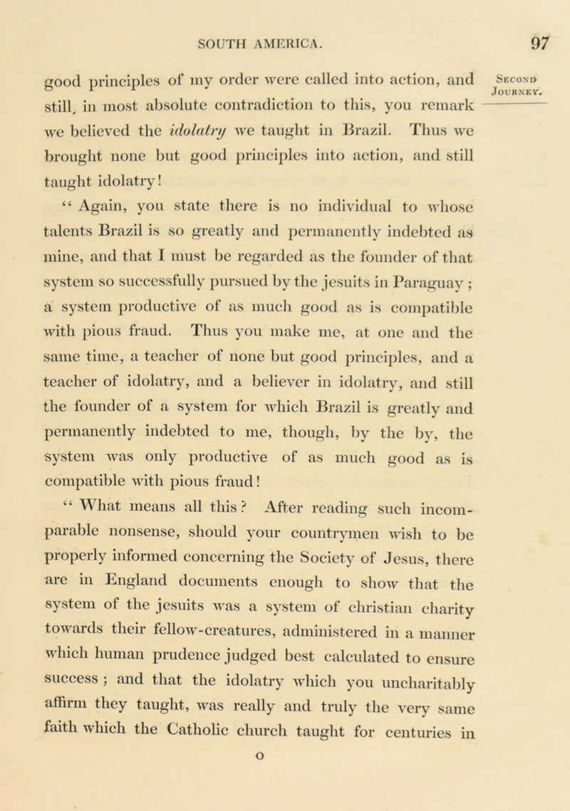 good principles of iny order were called into action, and still, in most absolute contradiction to this, you remark we believed the idolatry we taught in Brazil. Thus we brought none but good principles into action, and still taught idolatry! “ Again, you state there is no individual to whose talents Brazil is so greatly and permanently indebted as mine, and that I must be regarded as the founder of that system so successfully pursued by the Jesuits in Paraguay ; a system productive of as much good as is compatible with pious fraud. Thus you make me, at one and the same time, a teacher of none but good principles, and a teacher of idolatry, and a believer in idolatry, and still the founder of a system for which Brazil is greatly and permanently indebted to me, though, by the by, the system was only productive of as much good as is compatible with pious fraud! “ What means all this? After reading such incom- parable nonsense, should your countrymen wish to be properly informed concerning the Society of Jesus, there are in England documents enough to show that tlie system of the Jesuits was a system of Christian charity towards their fellow-creatures, administered in a manner which human prudence Judged best calculated to ensure success ; and that the idolatry which you uncharitably affirm they taught, was really and truly the very same faith which the Catholic church taught for centuries in Second Journey. O