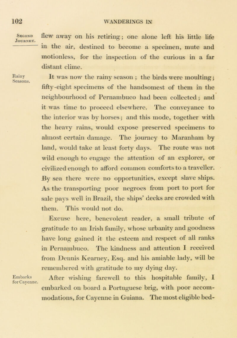 Second Journey. Rainy Seasons. Embarks for Cayenne. flew away on his retiring; one alone left his little life in the air, destined to become a specimen, mute and motionless, for the inspection of the curious in a far distant clime. It was now the rainy season ; the birds were moulting; fifty-eight specimens of the handsomest of them in the neighbourhood of Pernambuco had been collected; and it was time to proceed elsewhere. The conveyance to the interior was by horses; and this mode, together with the heavy rains, would expose preserved specimens to almost certain damage. The journey to Maranham by land, would take at least forty days. The route was not wild enough to engage the attention of an explorer, or civilized enough to afford common comforts to a traveller. • By sea there were no opportunities, except slave ships. As the transporting poor negroes from port to port for sale pays well in Brazil, the ships’ decks are crowded with them. This would not do. Excuse here, benevolent reader, a small tribute of gratitude to an Irish family, whose urbanity and goodness have long gained it the esteem and respect of all ranks in Pernambuco. The kindness and attention I received from Dennis Kearney, Esq. and his amiable lady, will be remembered with gratitude to my dying day. After wishing farewell to this hospitable family, I embarked on board a Portuguese brig, with poor accom- modations, for Cayenne in Guiana. The most eligible bed-