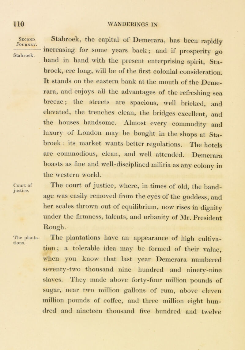 Second > Journey. Stabroek. Court of justice. The planta- tions. Stabroek, the capital of Demerara, has been rapidly increasing for some years back; and if prosperity go hand in hand with the present enterprisimj spirit, Sta- broek, ere long, will be of the first colonial consideration. It stands on the eastern bank at the mouth of the Deme- rara, and enjoys all the advantages of the refreshing sea breeze; the streets are spacious, well bricked, and elevated, the trenches clean, the bridges excellent, and the houses handsome. Almost every commodity and luxury of London may be bouglit in the shops at Sta- broek : its market wants better regulations. The hotels are commodious, clean, and well attended. Demerara boasts as fine and well-disciplined militia as any colony in the western world. The court of justice, where, in times of old, the band- age was easily removed from the eyes of the goddess, and her scales thrown out of equilibrium, now rises in dignity under the firmness, talents, and urbanity of Mr. President Rough. The plantations have an appearance of high cultiva- tion ; a tolerable idea may be formed of their value, when you know that last year Demerara numbered seventy-two thousand nine hundred and ninety-nine slaves. They made above forty-four million pounds of sugar, near two million gallons of rum, above eleven million pounds of coffee, and three million eight hun- dred and nineteen thousand five hundred and twelve