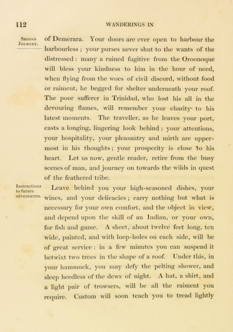 Second Journey. Instructions to future adventurers. of Deinerara. Your doors are ever open to harbour the harbourless ; your purses never slmt to the wants of the distressed : many a ruined fugitive from the Oroonoque will bless your kindness to him in the hour of need, wdien flying from the woes of civil discord, without food or raiment, he begged for shelter underneath your roof. The poor sufferer in Trinidad, who lost his all in the devouring flames, will remember your charity to his latest moments. The traveller, as he leaves your port, casts a longing, lingering look behind ; your attentions, your hospitality, your pleasantry and mirth are upper- most in his thoughts; your prosperity is close to his heart. Let us now, gentle reader, retire from the busy scenes of man, and journey on towards the wilds in quest of the feathered tribe. Leave behind you your high-seasoned dishes, your wines, and your delicacies ; carry nothing but what is necessary for your own comfort, and the object in view, and depend upon the skill of an Indian, or your own, for fish and game. A sheet, about twelve feet long, ten wide, painted, and with loop-holes on each side, will be of great service : in a few minutes you can suspend it betwixt two trees in the shape of a roof. Under this, in your hammock, you may defy the pelting shower, and sleep heedless of the dews of night. A hat, a shirt, and a light pair of trowsers, will be all the raiment you Custom will soon teach you to tread lightly require.