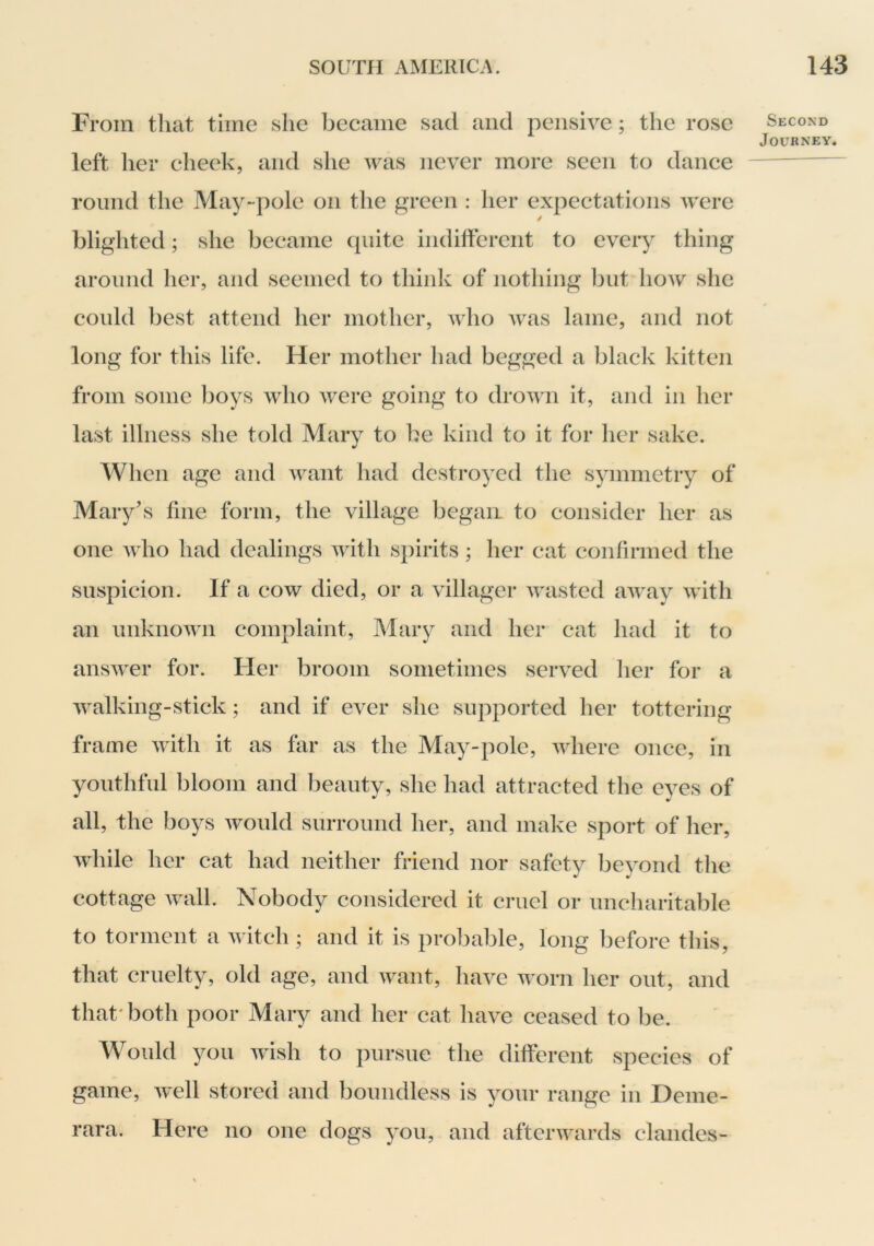 From that time she beeame sad and pensive; the rose left her cheek, and she was never more seen to dance round the May-pole on the green : her expectations were blighted; she became quite indifferent to every thing around her, and seemed to think of nothing but how she could best attend her mother, who was lame, and not long for this life. Her mother had begged a black kitten from some boys who were going to drown it, and in her last illness she told Mary to be kind to it for her sake. When age and want had destroyed the symmetry of Mary’s fine form, the village began to consider her as one who had dealings with spirits ; her cat confirmed the suspicion. If a cow died, or a villager wasted away with an unknown complaint, Mary and her cat had it to answer for. Her broom sometimes served her for a walking-stick; and if ever she supported her tottering frame with it as fiir as the May-pole, where once, in youthful bloom and beauty, she had attracted the eyes of all, the boys would surround her, and make sport of her, while her cat had neither friend nor safety beyond the cottage wall. Nobody considered it cruel or uncharitable to torment a witch ; and it is probable, long before this, that cruelty, old age, and want, have worn her out, and that'both poor Mary and her cat have ceased to be. Would you wish to pursue the different species of game, well stored and boundless is your range in Deme- rara. Here no one dogs you, and afterwards clandes- Second