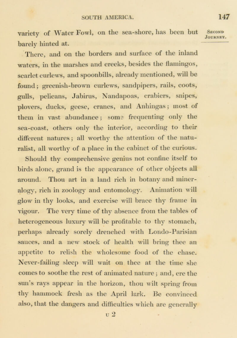 variety of Water Fowl, on the sea-shore, has been but barely hinted at. There, and on the borders and surhiee of the inland waters, in the marshes and creeks, besides the flamingos, scarlet curlews, and spoonbills, already mentioned, will be found; greenish-brown curlews, sandpipers, rails, coots, gulls, pelicans, Jabirus, Nandapoas, crabiers, snipes, plovers, ducks, geese, cranes, and Anhingas; most of them in vast abundance; some fretpienting only the sea-coast, others only the interior, according to their different natures ; all worthy the attention of the natu- ralist, all worthy of a place in the cabinet of the curious. Should thy comprehensive genius not confine itself to birds alone, grand is the appearance of other objects all around. Thou art in a land rich in botany and miner- alogy, rich in zoology and entomology. Animation v ill glow in thy looks, and exercise will brace thy frame in vigour. The very time of thy absence from the tables of heterogeneous luxury will be profitable to thy stomach, perhaps already sorely drenched with Loiido-Parisian sauces, and a new stock of health will bring thee an appetite to relish the wholesome food of the chase. Never-failing sleep will wait on thee at the time she comes to soothe the rest of animated nature ; and, ere the sun’s rays appear in the horizon, thou wilt spring from thy hammock fresh as the April lark. Be convinced also, that the dangers and difficulties which are generally u 2 Second