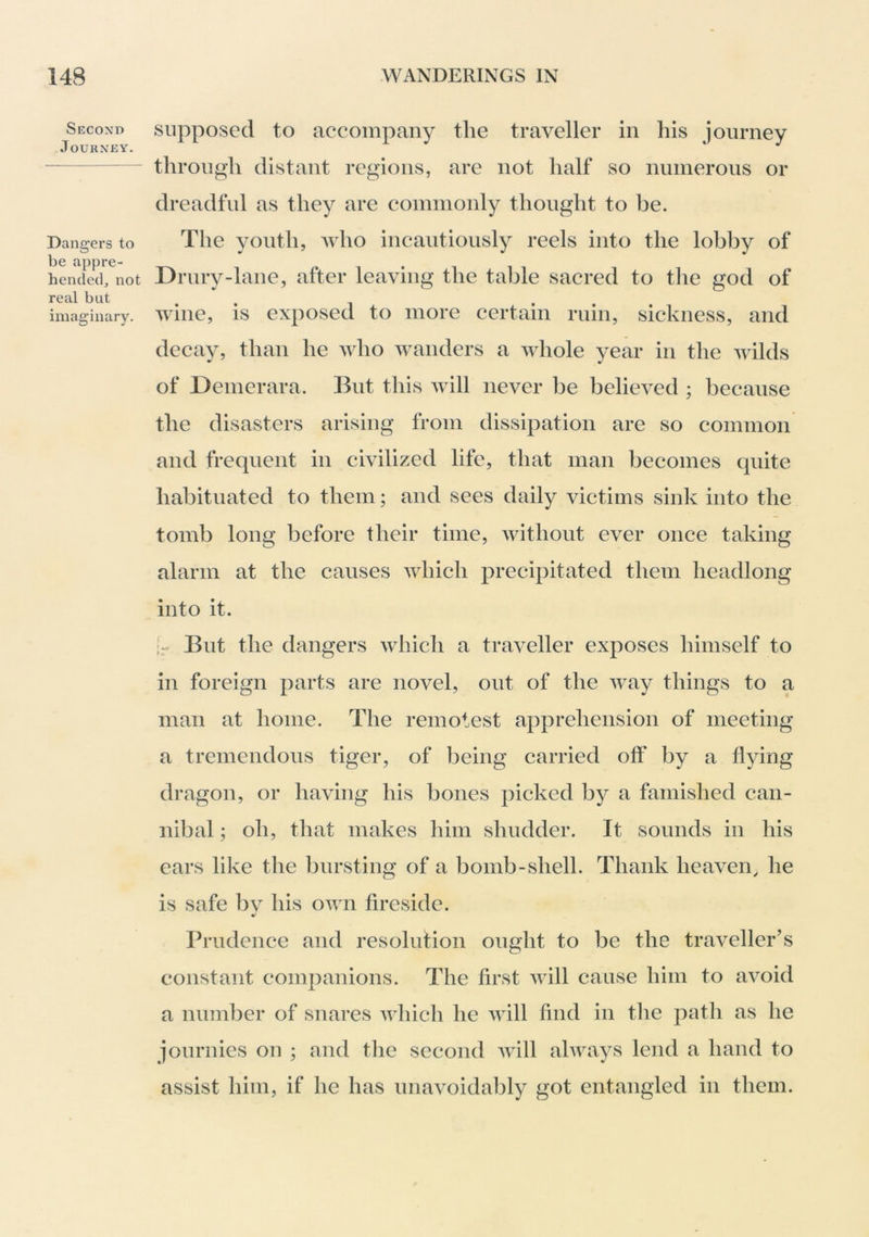 Second Journey. Dangers to be appre- hended, not real but imaginary. supposed to accompany the traveller in his journey through distant regions, are not half so numerous or dreadful as they are commonly thought to be. The youth, who incautiously reels into the lobby of Drury-lane, after leaving the table sacred to the god of wine, is exposed to more certain ruin, sickness, and decay, than he who wanders a whole year in the wilds of Demerara. But this will never be believed ; because the disasters arising from dissipation are so common and frequent in civilized life, that man becomes quite habituated to them; and sees daily victims sink into the tomb long before their time, without ever once taking alarm at the causes which precipitated them headlong into it. [r Bnt the dangers which a traveller exposes himself to in foreign parts are novel, out of the way things to a man at home. The remotest apprehension of meeting a tremendous tiger, of being carried off by a flying dragon, or having his bones picked by a famished can- nibal ; oh, that makes him shudder. It sounds in his ears like the bursting of a bomb-shell. Thank heaven, he is safe bv his own fireside. Prudence and resolution ought to be the traveller’s constant companions. The first Avill cause him to avoid a number of snares which he will find in the path as he journics on ; and tlic second Avill always lend a hand to assist him, if he has unavoidably got entangled in them.