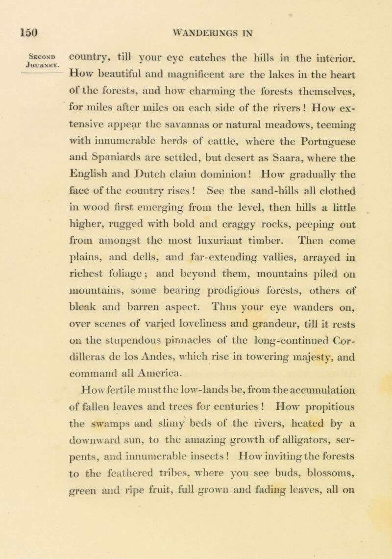 Second Journey. country, till your eye catches the hills in the interior. How beautiful and magnificent are the lakes in the heart of the forests, and how charming the forests themselves, for miles after miles on each side of the rivers ! How ex- tensive appear the savannas or natural meadows, teeming with innumerable herds of cattle, where the Portuguese and Spaniards are settled, but desert as Saara, where the English and Dutch claim dominion! How gradually the face of the country rises ! See the sand-hills all clothed in wood first emerging from the level, then hills a little higher, rugged with bold and craggy rocks, peeping out from amongst the most luxuriant timber. Then come plains, and dells, and far-extending vallies, arrayed in richest foliage; and beyond them, mountains piled on mountains, some bearing prodigious forests, others of bleak and barren aspect. Thus your eye wanders on, over scenes of varied loveliness and grandeur, till it rests on the stupendous pinnacles of the long-continued Cor- dilleras de los Andes, which rise in towering majesty, and command all America. How fertile must the low-lands be, from the accumulation of fallen leaves and trees for centuries ! How propitious the swamps and slimy beds of the rivers, heated by a downward sun, to the amazing growth of alligators, ser- pents, and innumerable insects! How inviting the forests to the feathered tribes, where you see buds, blossoms, green and ripe fruit, full groAvn and fading leaves, all on