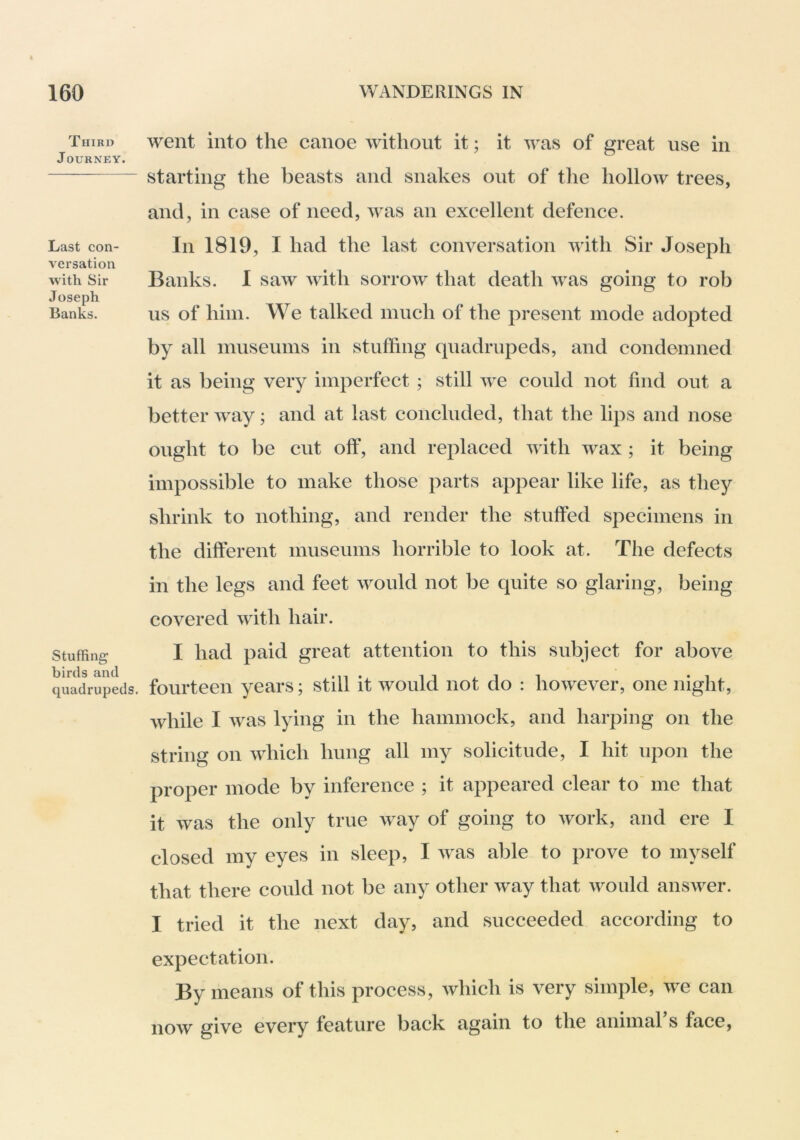 Third Journey. Last con- versation with Sir Joseph Banks. Stuffing birds and quadrupeds. went into the canoe without it; it was of great use in starting the beasts and snakes out of the hollow trees, and, in case of need, was an excellent defence. In 1819, I had the last conversation with Sir Joseph Banks. 1 saw with sorrow that death was going to rob us of him. We talked much of the present mode adopted by all museums in stuffing quadrupeds, and condemned it as being very imperfect ; still we could not find out a better way; and at last concluded, that the lips and nose ought to be cut off, and replaced with wax ; it being impossible to make those parts appear like life, as they shrink to nothing, and render the stuffed specimens in the different museums horrible to look at. The defects in the legs and feet would not be quite so glaring, being covered with hair. I had paid great attention to this subject for above fourteen years; still it would not do : however, one night, while I was lying in the hammock, and harping on the string on which hung all my solicitude, I hit upon the proper mode by inference ; it appeared clear to me that it was the only true way of going to work, and ere I closed my eyes in sleep, I was able to prove to myself that there could not be any other way that Avould answer. I tried it the next day, and succeeded according to expectation. By means of this process, which is very simple, we can now give every feature back again to the animal s face,