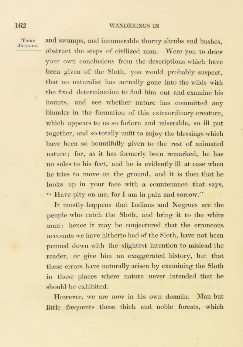 Tiiibd and swamps, and innumerable thorny shrubs and bushes, Journey. obstruct the steps of civilized man. Were you to draw your own conclusions from the descriptions which have been given of the Sloth, you would probably suspect, that no naturalist has actually gone into the wilds with the fixed determination to find him out and examine his haunts, and see whether nature has committed any blunder in the formation of this extraordinary creature, which appears to us so forlorn and miserable, so ill put together, and so totally unfit to enjoy the blessings which have been so bountifully given to the rest of animated nature; for, as it has formerly been remarked, he has no soles to his feet, and he is evidently ill at ease when he tries to move on the ground, and it is then that he looks up in your face with a countenance that says, “ Have pity on me, for I am in pain and sorrow.” It mostly happens that Indians and Negroes are the people who catch the Sloth, and bring it to the white man : hence it may be conjectured that the erroneous accounts we have hitherto had of the Sloth, have not been penned down with the slightest intention to mislead the reader, or give him an exaggerated history, but that these errors have naturally arisen by examining the Sloth in those places where nature never intended that he should be exhibited. However, we are now in his own domain. Man but little frequents these thick and noble forests, which