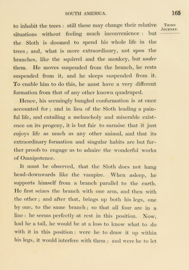 to inhabit the trees : still these may change their relative situations without feeling much inconvenience : but the Sloth is doomed to spend his whole life in the trees; and, what is more extraordinary, not upon the branches, like the squirrel and the monkey, but under them. He moves suspended from the branch, he rests suspended from it, and he sleeps suspended from it. To enable him to do this, he must have a very different formation from that of any other known quadruped. Hence, his seemingly bungled conformation is at once accounted for ; and in lieu of the Sloth leading a pain- ful life, and entailing a melancholy and miserable exist- ence on its progeny, it is but fair to surmise that it just enjoys life as much as any other animal, and that its extraordinary formation and singular habits are but fur- ther proofs to engage us to admire the Avonderful Avorks of Omnipotence. It must be observed, that the Sloth does not hang head-doAviiAvards like the vampire. When asleep, he supports himself from a branch parallel to the earth. He first seizes the branch AAath one arm, and then Avith the other ; and after that, brings up both his legs, one by one, to the same branch; so that all four are in a line : he seems perfectly at rest in this position. Noav, had he a tail, he Avould be at a loss to knoAv Avhat to do Avith it in this position : Avere he to draAv it up Avithin his legs, it would interfere Avith them ; and Avere he to let Third