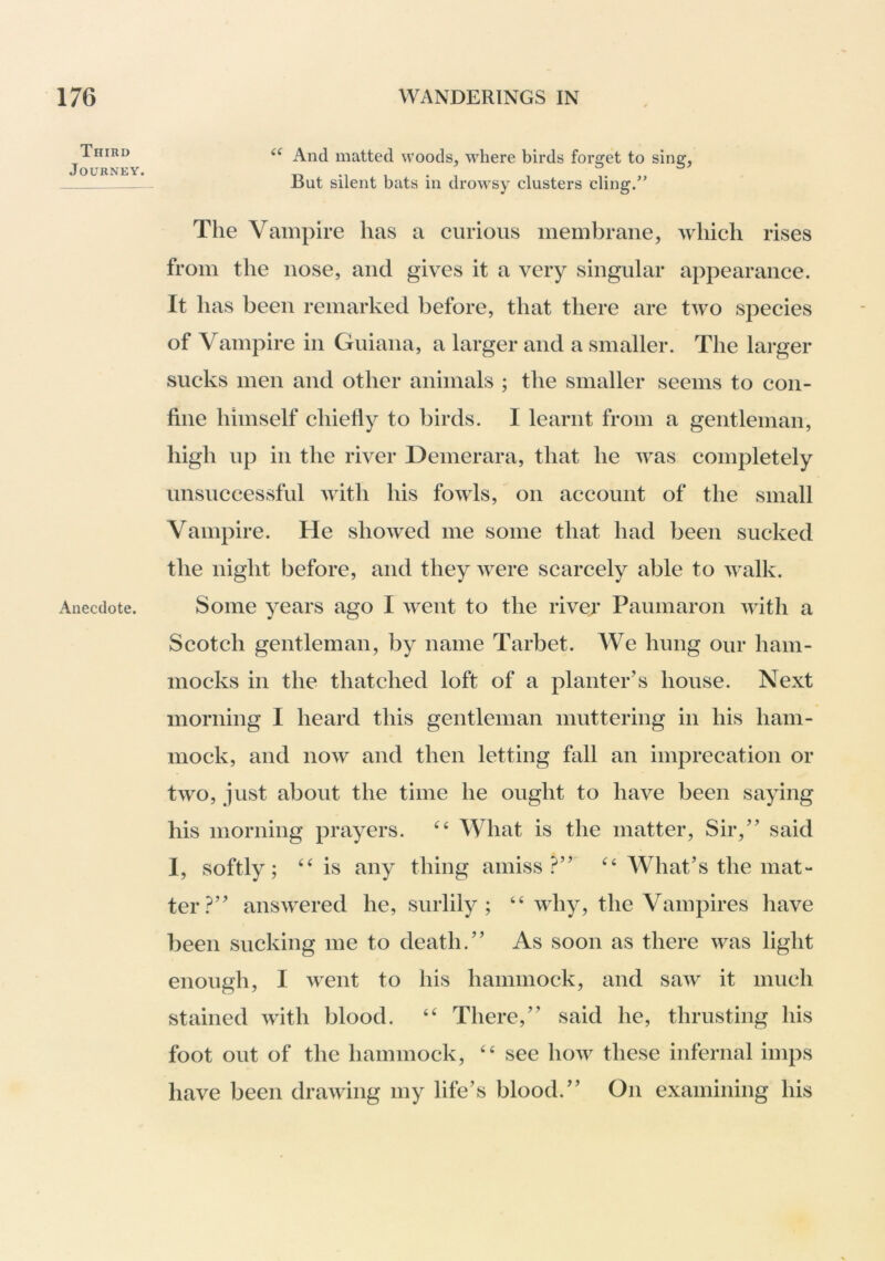 Third Journey. Anecdote. And matted woods, where birds forget to sing, But silent bats in drowsy clusters cling.” Tlie Vampire has a curious membrane, which rises from the nose, and gives it a very singular appearance. It has been remarked before, that there are two species of Vampire in Guiana, a larger and a smaller. The larger sucks men and other animals ; the smaller seems to con- fine himself chiefly to birds. I learnt from a gentleman, high up in the river Demerara, that he was completely unsuccessful with his fowls, on account of the small Vampire. He showed me some that had been sucked the night before, and they Avere scarcely able to Avalk. Some years ago I went to the river Paumaron Avith a Scotch gentleman, by name Tarbet. We hung our ham- mocks in the thatched loft of a planter’s house. Next morning I heard this gentleman muttering in his ham- mock, and noAv and then letting fall an imprecation or tAvo, just about the time he ought to have been saying his morning prayers. What is the matter. Sir,” said I, softly; ‘‘is any thing amiss?” “ What’s the mat- ter?” ansAA^ered he, surlily; ‘‘Avhy, the Vampires have been sucking me to death.” As soon as there Avas light enough, I Avent to his hammock, and saAv it much stained Avith blood. “ There,” said he, thrusting his foot out of the hammock, “ see hoAv these infernal imps have been draAving my life’s blood.” On examining his