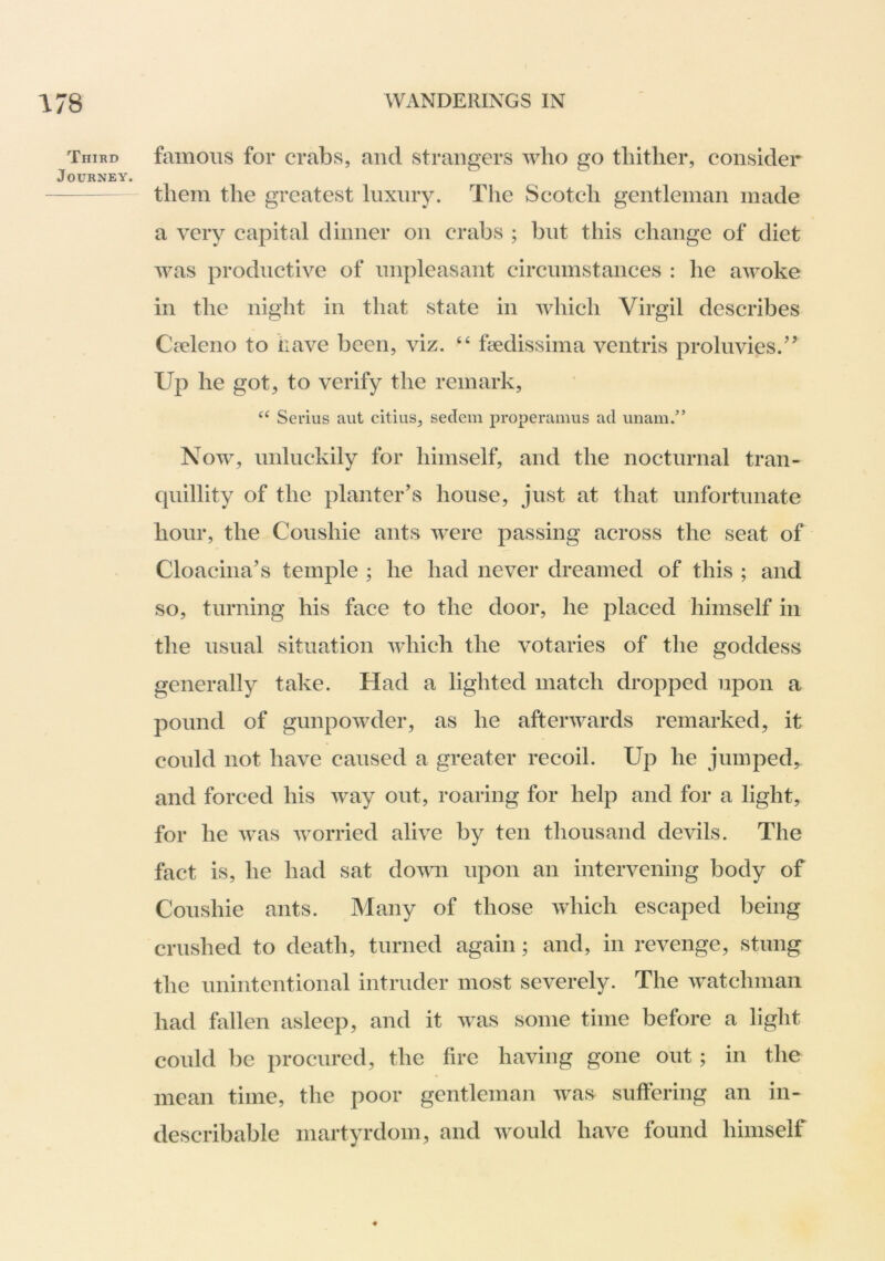 Third famoiis foi’ crabs, and strangers who go tliitlier, consider Journey. them the greatest luxury. The Scotch gentleman made a very capital dinner on crabs ; but this change of diet was productive of mipleasant circumstances : he awoke in the night in that state in which Virgil describes Civleno to have been, viz. “ fedissima ventris proluvies.’^ Up he got, to verify the remark, Serius aut citiiis, sedein properamiis ad imam.” Now, unluckily for himself, and the nocturnal tran- quillity of the planter’s house, just at that unfortunate hour, the Coushie ants were passing across the seat of Cloacina’s temple ; he had never dreamed of this ; and so, turning his face to the door, he placed himself in the usual situation which the votaries of the goddess generally take. Had a lighted match dropped upon a pound of gunpowder, as he afterwards remarked, it could not have caused a greater recoil. Up he jumped, and forced his way out, roaring for help and for a light, for he was worried alive by ten thousand devils. The fact is, he had sat dovm upon an intervening body of Conshie ants. Many of those which escaped being crushed to death, turned again; and, in revenge, stung the unintentional intruder most severely. The watchman had fallen asleep, and it was some time before a light could ])c procured, the fire having gone out; in the mean time, the poor gentleman was suffering an in- describable martyrdom, and would have found himself