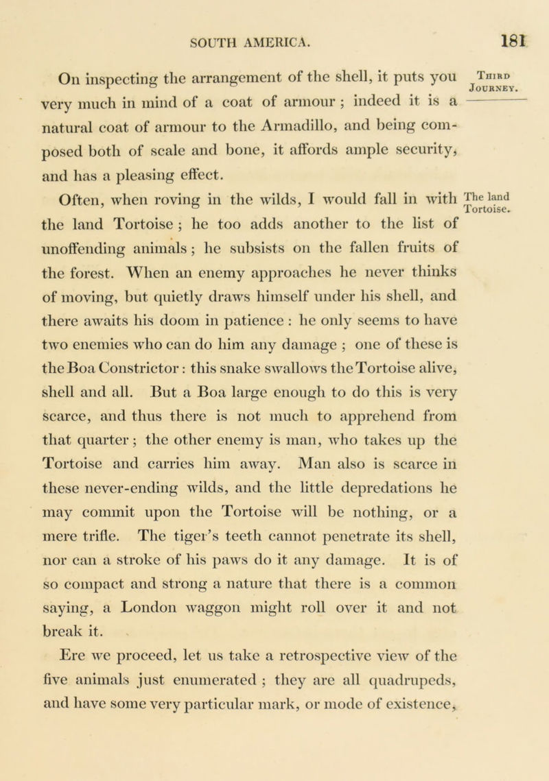 On inspecting the arrangement of the shell, it puts you very much in mind of a coat of armour ; indeed it is a natural coat of armour to the Armadillo, and being com- posed both of scale and bone, it affords ample security, and has a pleasing effect. Often, when roving in the wilds, I would fall in with the land Tortoise ; he too adds another to the list of unoffending animals ; he subsists on the fallen fruits of the forest. When an enemy approaches he never thinks of moving, but quietly draws himself under his shell, and there awaits his doom in patience : he only seems to have two enemies who can do him any damage ; one of these is the Boa Constrictor: this snake swallows the Tortoise alive, shell and all. But a Boa large enough to do tliis is very scarce, and thus there is not much to apprehend from that quarter; the other enemy is man, wdio takes up the Tortoise and carries him away. Man also is scarce in these never-ending wilds, and the little depredations he may commit upon the Tortoise will be nothing, or a mere trifle. The tiger’s teeth cannot penetrate its shell, nor can a stroke of his paws do it any damage. It is of so compact and strong a nature that there is a common saying, a London waggon might roll over it and not break it. Ere we proceed, let us take a retrospective view of the five animals just enumerated ; they are all quadrupeds, and have some very particular mark, or mode of existence, Third Journey. The land Tortoise.