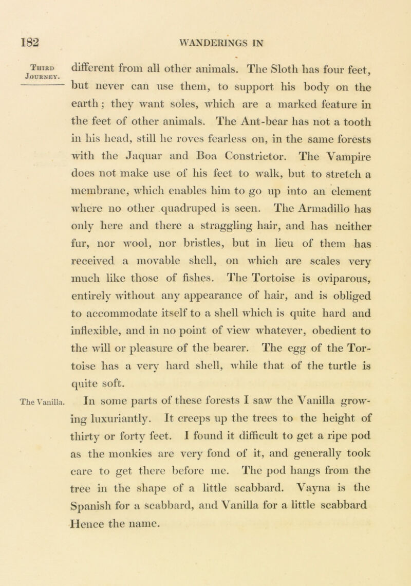 Third Journey. The Vanilla. different from all other animals. The Sloth has four feet, but never can use them, to support his body on the earth; they want soles, which are a marked feature in the feet of other animals. The Ant-bear has not a tooth in his head, still he roves fearless on, in the same forests with the Jaqiiar and Boa Constrictor. The Vampire does not make use of his feet to walk, but to stretch a membrane, which enables him to go up into an element where no other .quadruped is seen. The Armadillo has only here and there a straggling hair, and has neither fur, nor wool, nor bristles, but in lieu of them has received a movable shell, on which are scales very much like those of fishes. The Tortoise is oviparous, entirely without any appearance of hair, and is obliged to accommodate itself to a shell which is quite hard and inflexible, and in no point of view whatever, obedient to the will or pleasure of the bearer. The egg of the Tor- toise has a very hard shell, while that of the turtle is quite soft. In some parts of these forests I saw the Vanilla grow- ing luxuriantly. It creeps up the trees to the height of thirty or forty feet. I found it difficult to get a ripe pod as the monkies are very fond of it, and generally took care to get there before me. The pod hangs from the tree in the shape of a little scabbard. Vayna is the Spanish for a scabbard, and Vanilla for a little scabbard 'Hence the name.