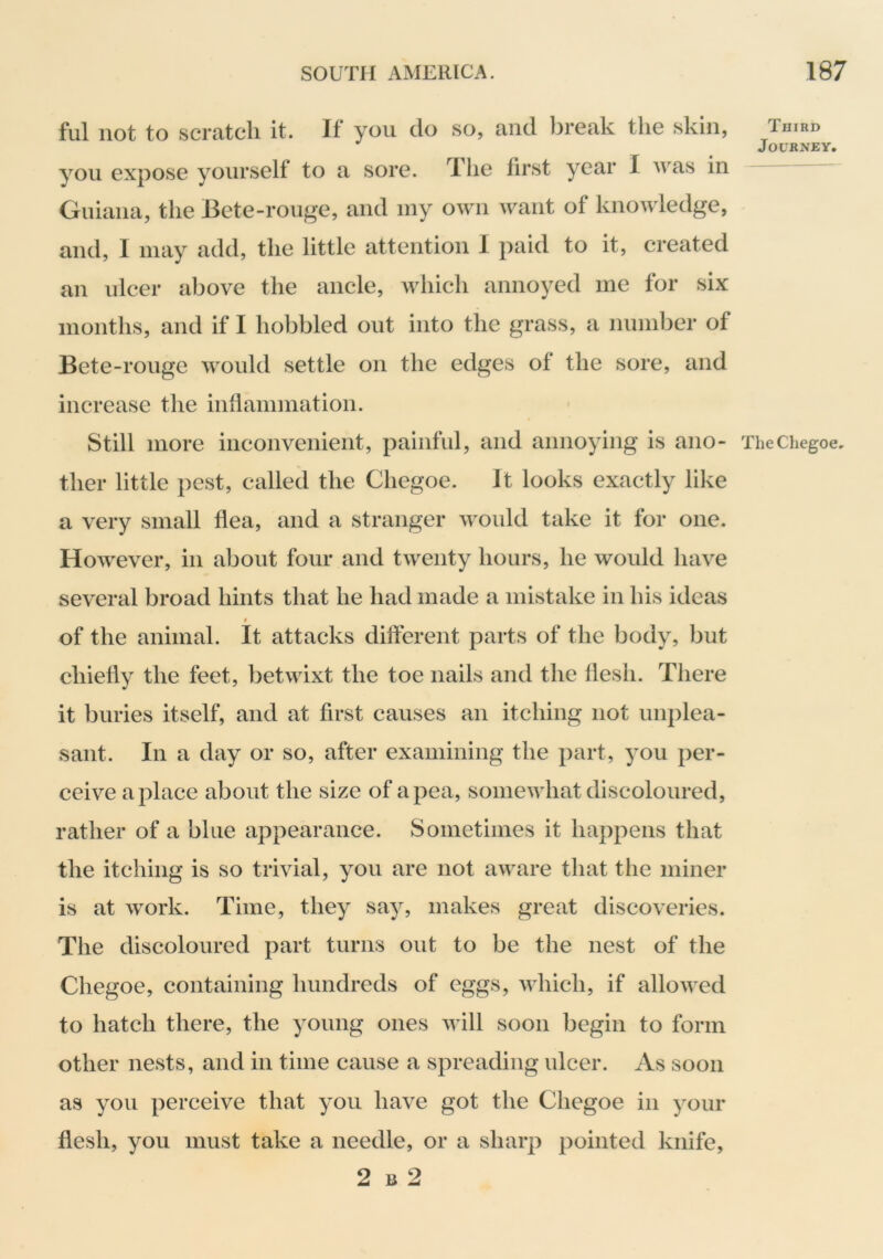 fill not to scratch it. If you do so, and break the skin, you expose yourself to a sore. The first year I was in Guiana, the Bete-rouge, and iny own want of knowledge, and, I may add, the little attention 1 paid to it, created an ulcer above the ancle, which annoyed me for six months, and if I hobbled out into the grass, a number of Bete-rouge would settle on the edges of the sore, and increase the inflammation. Still more inconvenient, painful, and annoying is ano- ther little pest, called the Chegoe. It looks exactly like a very small flea, and a stranger would take it for one. However, in about four and twenty hours, he would have several broad hints that he had made a mistake in his ideas 0 of the animal. It attacks different parts of the body, but chiefly the feet, betwixt the toe nails and the flesh. There it buries itself, and at first causes an itching not unplea- sant. In a day or so, after examining the part, you per- ceive a place about the size of a pea, somewhat discoloured, rather of a blue appearance. Sometimes it happens that the itching is so trivial, you are not aware that the miner is at work. Time, they say, makes great discoveries. The discoloured part turns out to be the nest of the Chegoe, containing hundreds of eggs, which, if allowed to hatch there, the young ones will soon begin to form other nests, and in time cause a spreading ulcer. As soon as you perceive that you have got the Chegoe in your flesh, you must take a needle, or a sharp pointed knife, 2 B 2 Third Journey. The Chegoe,