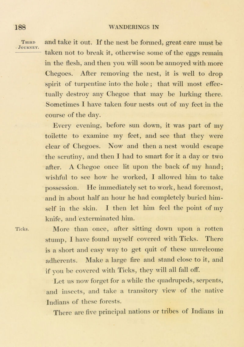 Third . Journey. Ticks, and take it out. If the nest be formed, great care must be taken not to break it, otherwise some of the eggs remain in the flesh, and then you will soon be annoyed with more Chegoes. After removing the nest, it is well to drop spirit of turpentine into the hole; that will most effec- tually destroy any Chegoe that may be lurking there. Sometimes I have taken four nests out of my feet in the course of the day. Every evening, before sun down, it was part of my toilette to examine my feet, and see that they were clear of Chegoes. Now and then a nest would escape the scrutiny, and then I had to smart for it a day or two after. A Chegoe once lit upon the back of my hand; wishful to see how he worked, I allowed him to take possession. He immediately set to work, head foremost, and ill about half an hour he had completely buried him- self in the skin. I then let him feel the point of my knife, and exterminated him. More than once, after sitting down upon a rotten stump, I have found myself covered with Ticks. There is a short and easy way to get quit of these umvelcome adherents. Make a large fire and stand close to it, and if you be covered with Ticks, they will all fall off. Let us now forget for a while the quadrupeds, serpents, and insects, and take a transitory view of the native Indians of these forests. There are five principal nations or tribes of Indians in