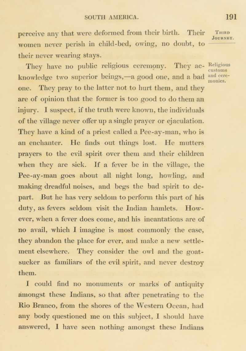 perceive any that were deformed from their birth. Their women never perish in child-bed, owing, no doubt, to their never wearing stays. They have no public religious ceremony. They ac- knowledge two superior beings,—a good one, and a bad one. They pray to the latter not to hurt them, and they are of opinion that the former is too good to do them an injury. I suspect, if the truth were known, the individuals of the village never offer up a single prayer or ejaculation. They have a kind of a priest called a Pee-ay-man, who is an enchanter. He finds out things lost. He mutters prayers to the evil spirit over them and their children Avhen they are sick. If a fever be in the village, the Pee-ay-man goes about all night long, howling, and making dreadful noises, and begs the bad spirit to de- part. But he has very seldom to perform this part of his duty, as fevers seldom visit the Indian hamlets. How- ever, when a fever does come, and his incantations are of no avail, which I imagine is most commonly the case, they abandon the place for ever, and make a new settle- ment elsewhere. They consider the owl and the goat- sucker as familiars of the evil spirit, and never destr.oy them. I could find no monuments or marks of antiquity amongst these Indians, so that after penetrating to the Rio Branco, from the shores of the Western Ocean, had any body questioned me on this subject, I should have answered, I have seen nothing amongst these Indians Third Journey. Religious customs and cere- monies.