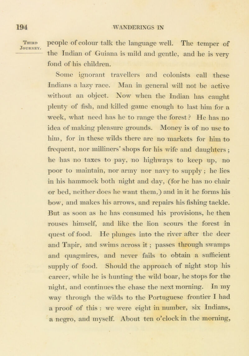 Third people of coloiu’ talk tlie language \yell. The temper of the Indian of Gniana is mild and gentle, and he is very fond of his children. Some ignorant travellers and colonists call these Indians a lazy race. Man in general will not be active without an object. Now when the Indian has caught plenty of fish, and killed game enough to last him for a week, what need has he to range the forest ? He has no idea of making pleasure grounds. Money is of no use to him, for in these wilds there are no markets for him to frequent, nor milliners’ shops for his wife and daughters; he has no taxes to pay, no highways to keep up, no poor to maintain, nor army nor navy to supply; he lies in his hammock both night and day, (for he has no chair or bed, neither does he want them,) and in it he forms his bow, and makes his arrows, and repairs his fishing tackle. But as soon as he has consumed his provisions, he then rouses himself, and like the lion scours the forest in quest of food. He plunges into the river after the deer and Tapir, and swims across it; passes through swamps and quagmires, and never fails to obtain a sufficient supply of food. Should the approach of night stop his career, while he is hunting the wild boar, he stops for the night, and continues the chase the next morning. In my way through the wilds to the Portuguese frontier I had a proof of this : we were eight in number, six Indians, a negro, and myself. About ten o’clock in the morning.