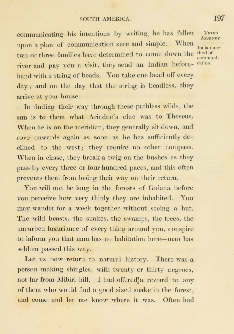 communicating his intentions by writing, he has fallen upon a plan of communication sure and simple. When two or three families have determined to come down the river and pay you a visit, they send an Indian before- hand with a string of beads. You take one bead off every day ; and on the day that the string is headless, they arrive at your house. In finding their way through these pathless wilds, the sun is to them what Ariadne’s clue was to Theseus. When he is on the meridian, they generally sit down, and rove onwards again as soon as he has sufficiently de- clined to the west; they require no other compass. When in chase, they break a twig on the bushes as they pass by every three or four hundred paces, and this often prevents them from losing their way on their return. You will not be long in the forests of Guiana before you perceive how very thinly they are inhabited. You may wander for a week together without seeing a hut. The wild beasts, the snakes, the swamps, the trees, the uncurbed luxuriance of every thing around you, conspire to inform you that man has no habitation here—man has seldom passed this way. Let us now return to natural history. There was a person making shingles, with twenty or thirty negroes, not far from Mibiri-hill. I had offered] a reAvard to any of them Avho Avould find a good sized snake in the forest, and come and let me knoAV AAdiere it Avas. Often had Third Journey. Indian me- thod of communi- cation.