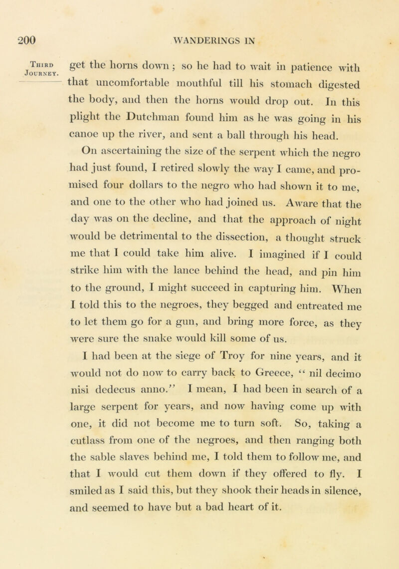 Third Journey. get the horns down; so he liad to wait in patience with that uncomfortable mouthful till his stomach digested the body, and then the horns would drop out. In this plight the Dutchman found him as he was going in his canoe up the river, and sent a ball through his head. On ascertaining the size of the serpent which the negro had just found, I retired slowly the way I came, and pro- mised four dollars to the negro who had shown it to me, and one to the other who had joined us. Auwe that the day was on the decline, and that the approach of night would be detrimental to the dissection, a thought struck me that T could take him alive. I imagined if I could strike him with the lance behind the head, and pin him to the ground, I might succeed in capturing him. When I told this to the negroes, they begged and entreated me to let them go for a gun, and bring more force, as they were sure the snake would kill some of us. I had been at the siege of Troy for nine years, and it would not do now to carry back to Greece, nil decimo nisi dedecus anno.'’ I mean, I had been in search of a large serpent for years, and now having come up with one, it did not become me to turn soft. So, taking a cutlass from one of the negroes, and then ranging both the sable slaves behind me, I told them to follow me, and that I would cut them down if they offered to fly. I smiled as I said this, but they shook their heads in silence, and seemed to have but a bad heart of it.