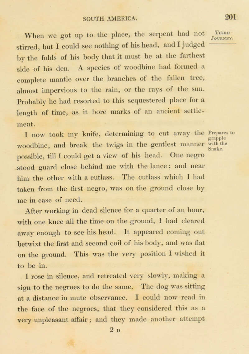 When we got up to the place, tlie serpent had not stirred, but I could see nothing of his head, and I judged by the folds of his body that it must be at the farthest side of his den. A species of woodbine had formed a complete mantle over the branches of the fallen tree, almost impervious to the rain, or the rays of the sun. Probably he had resorted to this secpiestered place for a length of time, as it bore marks of an ancient settle- ment. I now took my knife, determining to cut away the wood])ine, and break the twigs in tlie gentlest manner possible, till I could get a view of his head. One negro .stood guard close behind me with the lance; and near him the other with a cutlass. The cutlass whidi 1 had taken from the first negro, was on the ground close by me in case of need. After working in dead silence for a quarter of an hour, with one knee all the time on the ground, I had cleared away enough to see his head. It appeared coming out betwixt the first and second coil of his body, and was fiat on the ground. This was the very position 1 vfished it to be in. I rose in silence, and retreated very slowly, making a sign to the negroes to do the same. The dog was sitting at a distance in mute observance. I could now read in the face of the negroes, that they considered this as a very unpleasant affair; and they made another attempt 2 D Third Journey. Prepares to grapple with the