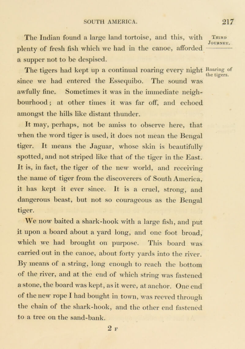 The Indian found a large land tortoise, and this, with plenty of fresh fish which we had in the canoe, alforded a supper not to be despised. The tigers had kept up a continual roaring every night since we had entered the Essequibo. The sound was awfully fine. Sometimes it was in the immediate neigh- bourhood ; at other times it was far oft*, and echoed amongst the hills like distant thunder. It may, perhaps, not be amiss to observe here, that when the word tiger is used, it does not mean the Bengal tiger. It means the Jaguar, whose skin is beautifully spotted, and not striped like that of the tiger in the East. It is, in fact, the tiger of the new world, and receiving the name of tiger from the discoverers of South America, it has kept it ever since. It is a cruel, strong, and dangerous beast, but not so courageous as the Bengal tiger. We now baited a shark-hook with a large fish, and put it upon a board about a yard long, and one foot broad, which we had brought on purpose. This board was carried out in the canoe, about forty yards into the river. By means of a string, long enough to reach the bottom of the river, and at the end of which string was fastened a stone, the board was kept, as it were, at anchor. One end of the new rope I had bought in town, was reeved through the chain of the shark-hook, and the other end fastened to a tree on the sand-bank. Third JOURNEV. Roaring of the tigers.